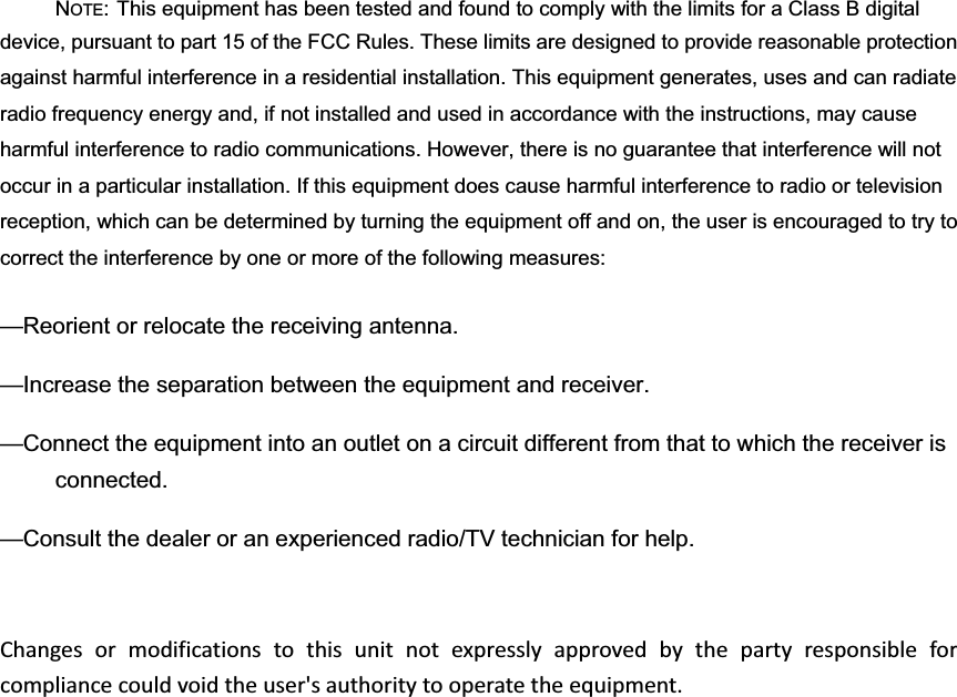 NOTE: This equipment has been tested and found to comply with the limits for a Class B digital device, pursuant to part 15 of the FCC Rules. These limits are designed to provide reasonable protection against harmful interference in a residential installation. This equipment generates, uses and can radiate radio frequency energy and, if not installed and used in accordance with the instructions, may cause harmful interference to radio communications. However, there is no guarantee that interference will not occur in a particular installation. If this equipment does cause harmful interference to radio or television reception, which can be determined by turning the equipment off and on, the user is encouraged to try to correct the interference by one or more of the following measures: —Reorient or relocate the receiving antenna. —Increase the separation between the equipment and receiver. —Connect the equipment into an outlet on a circuit different from that to which the receiver is connected. —Consult the dealer or an experienced radio/TV technician for help. Changesormodificationstothisunitnotexpresslyapprovedbythepartyresponsibleforcompliancecouldvoidtheuser&apos;sauthoritytooperatetheequipment.