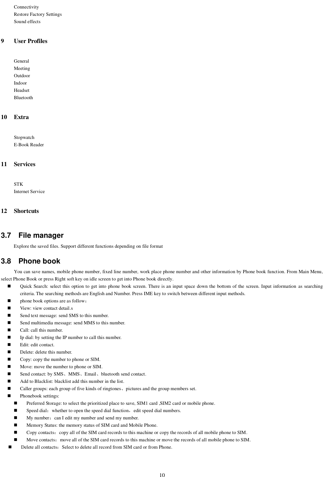   10 Connectivity Restore Factory Settings Sound effects 9 User Profiles General Meeting Outdoor Indoor Headset Bluetooth 10 Extra Stopwatch E-Book Reader   11 Services STK Internet Service 12 Shortcuts 3.7  File manager Explore the saved files. Support different functions depending on file format 3.8  Phone book You can save names, mobile phone number, fixed line number, work place phone number and other information by Phone book function. From Main Menu, select Phone Book or press Right soft key on idle screen to get into Phone book directly.  Quick Search: select this option to get into phone book screen. There is an input space down the bottom of the screen. Input information  as searching criteria. The searching methods are English and Number. Press IME key to switch between different input methods.  phone book options are as follow：  View: view contact detail.s  Send text message: send SMS to this number.  Send multimedia message: send MMS to this number.  Call: call this number.  Ip dial: by setting the IP number to call this number.  Edit: edit contact.  Delete: delete this number.  Copy: copy the number to phone or SIM.  Move: move the number to phone or SIM.  Send contact: by SMS、MMS、Email、bluetooth send contact.  Add to Blacklist: blacklist add this number in the list.  Caller groups: each group of five kinds of ringtones、pictures and the group members set.  Phonebook settings:  Preferred Storage: to select the prioritized place to save, SIM1 card ,SIM2 card or mobile phone.  Speed dial：whether to open the speed dial function，edit speed dial numbers.  My number：can I edit my number and send my number.  Memory Status: the memory status of SIM card and Mobile Phone.  Copy contacts：copy all of the SIM card records to this machine or copy the records of all mobile phone to SIM.  Move contacts：move all of the SIM card records to this machine or move the records of all mobile phone to SIM.  Delete all contacts：Select to delete all record from SIM card or from Phone. 