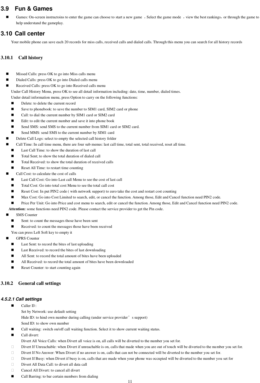   11 3.9  Fun &amp; Games  Games: On-screen instructoins to enter the game can choose to start a new game  ，Select the game mode  ，view the best rankings，or through the game to help understand the gameplay. 3.10  Call center Your mobile phone can save each 20 records for miss calls, received calls and dialed calls. Through this menu you can search for all history records   3.10.1 Call history  Missed Calls: press OK to go into Miss calls menu  Dialed Calls: press OK to go into Dialed calls menu  Received Calls: press OK to go into Received calls menu Under Call History Menu, press OK to see all detail information including: date, time, number, dialed times. Under detail information menu, press Option to carry on the following functions:    Delete: to delete the current record  Save to phonebook: to save the number to SIM1 card, SIM2 card or phone  Call: to dial the current number by SIM1 card or SIM2 card  Edit: to edit the current number and save it into phone book  Send SMS: send SMS to the current number from SIM1 card or SIM2 card.  Send MMS: send SMS to the current number by SIM1 card  Delete Call Logs: select to empty the selected call history folder  Call Time: In call time menu, there are four sub menus: last call time, total sent, total received, reset all time.  Last Call Time: to show the duration of last call  Total Sent; to show the total duration of dialed call  Total Received: to show the total duration of received calls  Reset All Time: to restart time counting    Call Cost: to calculate the cost of calls  Last Call Cost: Go into Last call Menu to see the cost of last call  Total Cost: Go into total cost Menu to see the total call cost  Reset Cost: In put PIN2 code ( with network support) to zero take the cost and restart cost counting  Max Cost: Go into Cost Limited to search, edit, or cancel the function. Among those, Edit and Cancel function need PIN2 code.    Price Per Unit: Go into Price and cost menu to search, edit or cancel the function. Among those, Edit and Cancel function need PIN2 code. Attention: some functions need PIN2 code. Please contact the service provider to get the Pin code.  SMS Counter  Sent: to count the messages those have been sent  Received: to count the messages those have been received You can press Left Soft key to empty it  GPRS Counter  Last Sent: to record the bites of last uploading  Last Received: to record the bites of last downloading  All Sent: to record the total amount of bites have been uploaded  All Received: to record the total amount of bites have been downloaded  Reset Counter: to start counting again 3.10.2 General call settings 4.5.2.1 Call settings  Caller ID:  Set by Network: use default setting     Hide ID: to hind own number during calling (under service provider’s support)   Send ID: to show own number  Call waiting: switch on/off call waiting function. Select it to show current waiting status.  Call divert:  Divert All Voice Calls: when Divert all voice is on, all calls will be diverted to the number you set for.   Divert If Unreachable: when Divert if unreachable is on, calls that made when you are out of touch will be diverted to the number you set for.   Divert If No Answer: When Divert if no answer is on, calls that can not be connected will be diverted to the number you set for.   Divert If Busy: when Divert if busy is on, calls that are made when your phone was occupied will be diverted to the number you set for   Divert All Data Call: to divert all data call   Cancel All Divert: to cancel all divert  Call Barring: to bar certain numbers from dialing 