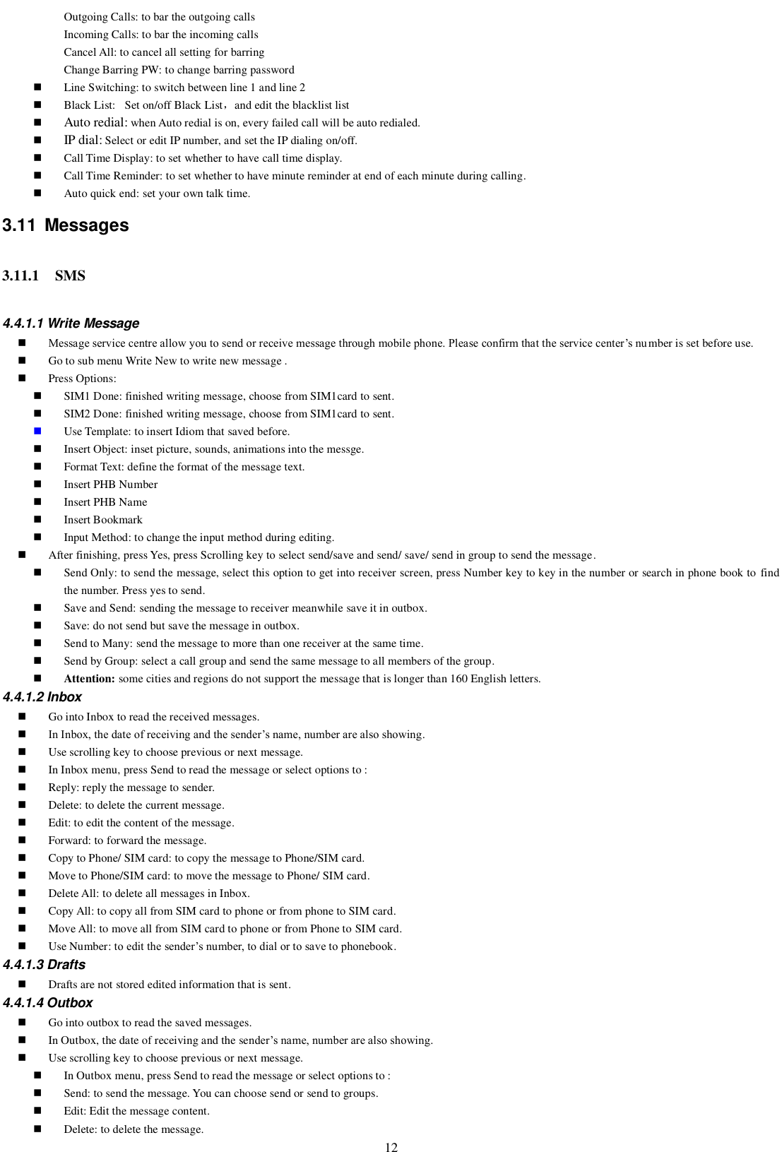   12 Outgoing Calls: to bar the outgoing calls Incoming Calls: to bar the incoming calls Cancel All: to cancel all setting for barring Change Barring PW: to change barring password  Line Switching: to switch between line 1 and line 2  Black List: Set on/off Black List，and edit the blacklist list  Auto redial: when Auto redial is on, every failed call will be auto redialed.  IP dial: Select or edit IP number, and set the IP dialing on/off.  Call Time Display: to set whether to have call time display.  Call Time Reminder: to set whether to have minute reminder at end of each minute during calling.  Auto quick end: set your own talk time. 3.11  Messages 3.11.1 SMS 4.4.1.1 Write Message  Message service centre allow you to send or receive message through mobile phone. Please confirm that the service center’s number is set before use.    Go to sub menu Write New to write new message .    Press Options:  SIM1 Done: finished writing message, choose from SIM1card to sent.  SIM2 Done: finished writing message, choose from SIM1card to sent.  Use Template: to insert Idiom that saved before.  Insert Object: inset picture, sounds, animations into the messge.  Format Text: define the format of the message text.  Insert PHB Number  Insert PHB Name  Insert Bookmark    Input Method: to change the input method during editing.  After finishing, press Yes, press Scrolling key to select send/save and send/ save/ send in group to send the message.  Send Only: to send the message, select this option to get into receiver screen, press Number key to key in the number or search in phone book to find the number. Press yes to send.  Save and Send: sending the message to receiver meanwhile save it in outbox.    Save: do not send but save the message in outbox.    Send to Many: send the message to more than one receiver at the same time.  Send by Group: select a call group and send the same message to all members of the group.  Attention: some cities and regions do not support the message that is longer than 160 English letters. 4.4.1.2 Inbox  Go into Inbox to read the received messages.  In Inbox, the date of receiving and the sender’s name, number are also showing.  Use scrolling key to choose previous or next message.    In Inbox menu, press Send to read the message or select options to :    Reply: reply the message to sender.  Delete: to delete the current message.  Edit: to edit the content of the message.  Forward: to forward the message.  Copy to Phone/ SIM card: to copy the message to Phone/SIM card.  Move to Phone/SIM card: to move the message to Phone/ SIM card.  Delete All: to delete all messages in Inbox.  Copy All: to copy all from SIM card to phone or from phone to SIM card.  Move All: to move all from SIM card to phone or from Phone to SIM card.  Use Number: to edit the sender’s number, to dial or to save to phonebook. 4.4.1.3 Drafts  Drafts are not stored edited information that is sent.   4.4.1.4 Outbox  Go into outbox to read the saved messages.  In Outbox, the date of receiving and the sender’s name, number are also showing.  Use scrolling key to choose previous or next message.    In Outbox menu, press Send to read the message or select options to :    Send: to send the message. You can choose send or send to groups.  Edit: Edit the message content.  Delete: to delete the message. 