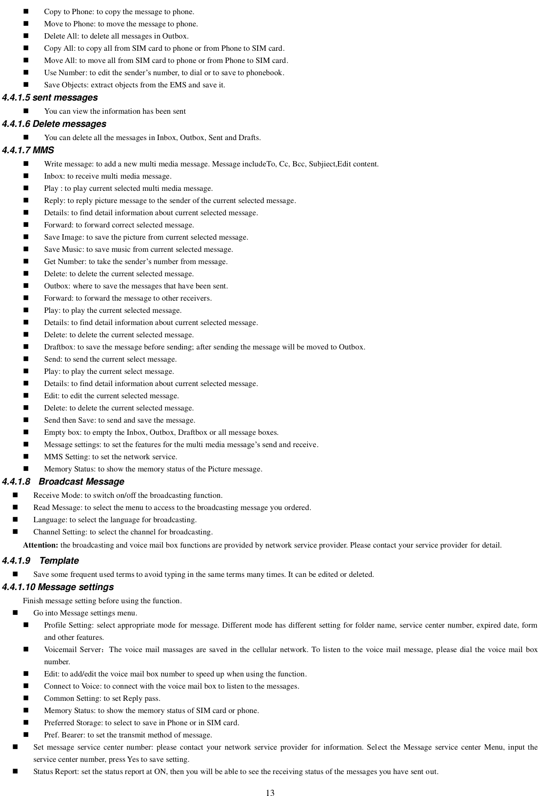   13  Copy to Phone: to copy the message to phone.  Move to Phone: to move the message to phone.  Delete All: to delete all messages in Outbox.  Copy All: to copy all from SIM card to phone or from Phone to SIM card.  Move All: to move all from SIM card to phone or from Phone to SIM card.  Use Number: to edit the sender’s number, to dial or to save to phonebook.  Save Objects: extract objects from the EMS and save it.   4.4.1.5 sent messages  You can view the information has been sent 4.4.1.6 Delete messages  You can delete all the messages in Inbox, Outbox, Sent and Drafts. 4.4.1.7 MMS  Write message: to add a new multi media message. Message includeTo, Cc, Bcc, Subjiect,Edit content.  Inbox: to receive multi media message.  Play : to play current selected multi media message.  Reply: to reply picture message to the sender of the current selected message.  Details: to find detail information about current selected message.  Forward: to forward correct selected message.  Save Image: to save the picture from current selected message.  Save Music: to save music from current selected message.  Get Number: to take the sender’s number from message.  Delete: to delete the current selected message.  Outbox: where to save the messages that have been sent.  Forward: to forward the message to other receivers.  Play: to play the current selected message.  Details: to find detail information about current selected message.  Delete: to delete the current selected message.  Draftbox: to save the message before sending; after sending the message will be moved to Outbox.  Send: to send the current select message.  Play: to play the current select message.  Details: to find detail information about current selected message.  Edit: to edit the current selected message.  Delete: to delete the current selected message.  Send then Save: to send and save the message.  Empty box: to empty the Inbox, Outbox, Draftbox or all message boxes.  Message settings: to set the features for the multi media message’s send and receive.  MMS Setting: to set the network service.  Memory Status: to show the memory status of the Picture message. 4.4.1.8  Broadcast Message   Receive Mode: to switch on/off the broadcasting function.  Read Message: to select the menu to access to the broadcasting message you ordered.  Language: to select the language for broadcasting.  Channel Setting: to select the channel for broadcasting. Attention: the broadcasting and voice mail box functions are provided by network service provider. Please contact your service provider for detail. 4.4.1.9  Template  Save some frequent used terms to avoid typing in the same terms many times. It can be edited or deleted.   4.4.1.10 Message settings Finish message setting before using the function.  Go into Message settings menu.  Profile Setting: select appropriate mode for message. Different mode has different setting for folder name, service center number, expired date, form and other features.  Voicemail Server：The  voice mail massages are saved in the  cellular network. To listen to the  voice mail  message, please dial the voice mail box number.  Edit: to add/edit the voice mail box number to speed up when using the function.  Connect to Voice: to connect with the voice mail box to listen to the messages.  Common Setting: to set Reply pass.  Memory Status: to show the memory status of SIM card or phone.  Preferred Storage: to select to save in Phone or in SIM card.  Pref. Bearer: to set the transmit method of message.  Set message  service center number:  please contact  your network  service provider  for information. Select the Message  service  center Menu, input the service center number, press Yes to save setting.  Status Report: set the status report at ON, then you will be able to see the receiving status of the messages you have sent out. 