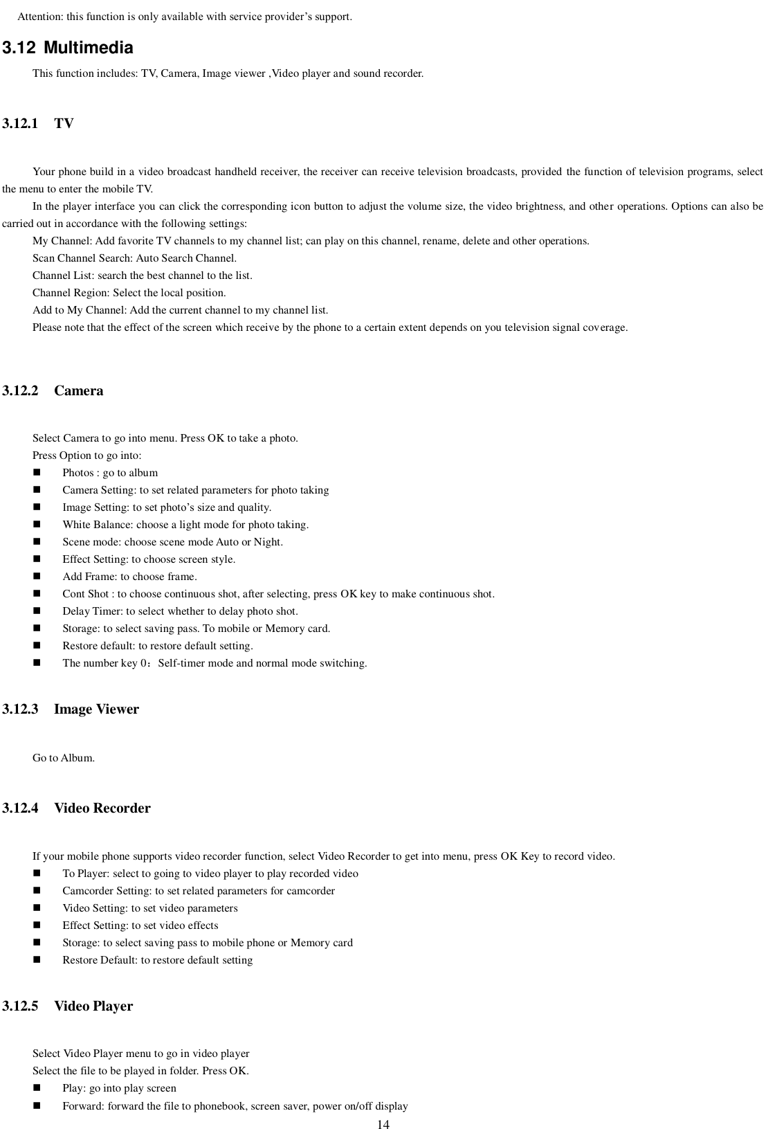   14 Attention: this function is only available with service provider’s support. 3.12  Multimedia This function includes: TV, Camera, Image viewer ,Video player and sound recorder. 3.12.1 TV Your phone build in a video broadcast handheld receiver, the receiver can receive television broadcasts, provided the function of television programs, select the menu to enter the mobile TV. In the player interface you can click the corresponding icon button to adjust the volume size, the video brightness, and other operations. Options can also be carried out in accordance with the following settings: My Channel: Add favorite TV channels to my channel list; can play on this channel, rename, delete and other operations. Scan Channel Search: Auto Search Channel. Channel List: search the best channel to the list. Channel Region: Select the local position. Add to My Channel: Add the current channel to my channel list. Please note that the effect of the screen which receive by the phone to a certain extent depends on you television signal coverage.  3.12.2 Camera Select Camera to go into menu. Press OK to take a photo. Press Option to go into:  Photos : go to album  Camera Setting: to set related parameters for photo taking  Image Setting: to set photo’s size and quality.  White Balance: choose a light mode for photo taking.  Scene mode: choose scene mode Auto or Night.  Effect Setting: to choose screen style.  Add Frame: to choose frame.  Cont Shot : to choose continuous shot, after selecting, press OK key to make continuous shot.  Delay Timer: to select whether to delay photo shot.  Storage: to select saving pass. To mobile or Memory card.  Restore default: to restore default setting.  The number key 0：Self-timer mode and normal mode switching. 3.12.3 Image Viewer Go to Album. 3.12.4 Video Recorder If your mobile phone supports video recorder function, select Video Recorder to get into menu, press OK Key to record video.  To Player: select to going to video player to play recorded video  Camcorder Setting: to set related parameters for camcorder  Video Setting: to set video parameters  Effect Setting: to set video effects  Storage: to select saving pass to mobile phone or Memory card  Restore Default: to restore default setting 3.12.5 Video Player Select Video Player menu to go in video player Select the file to be played in folder. Press OK.  Play: go into play screen  Forward: forward the file to phonebook, screen saver, power on/off display 