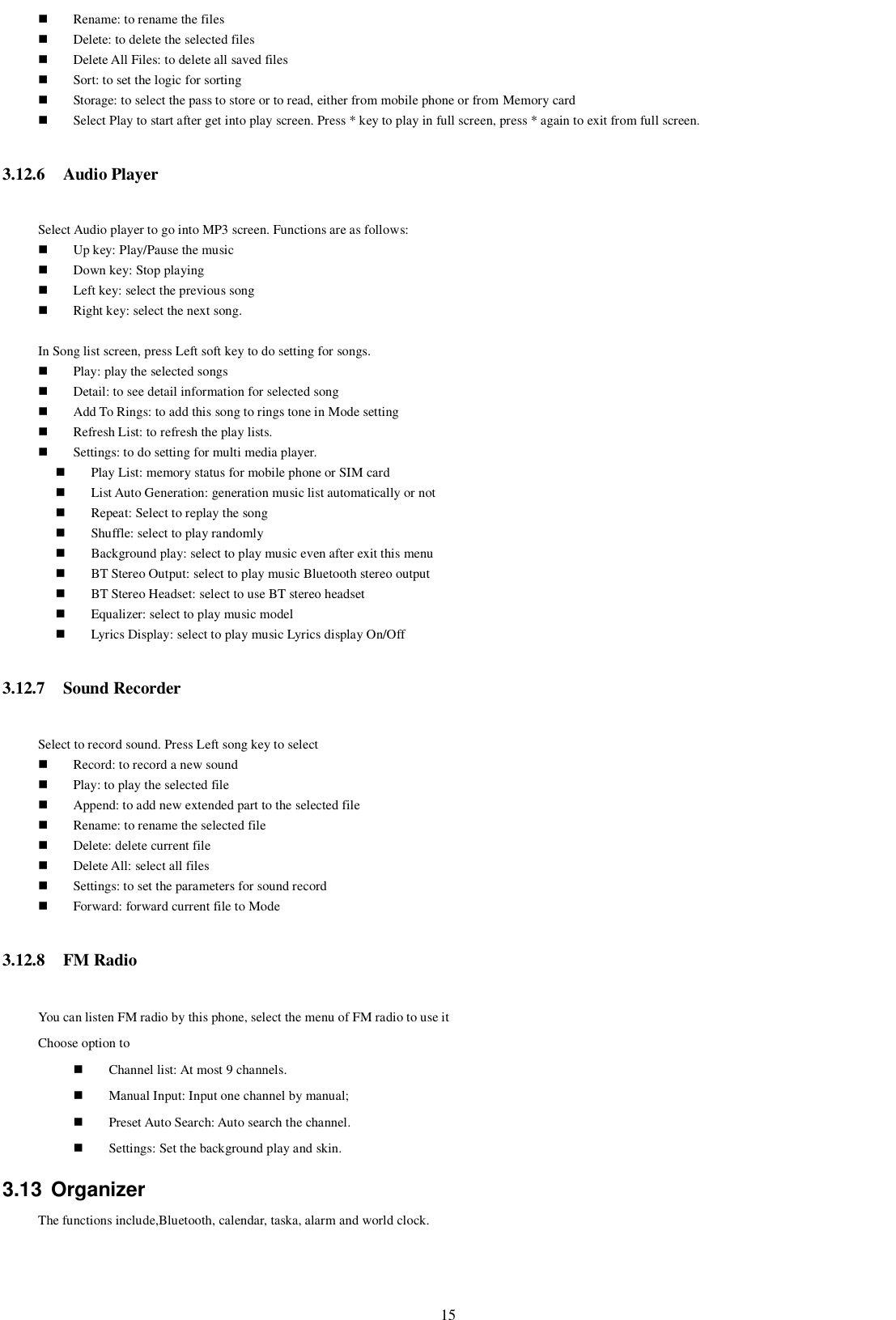   15  Rename: to rename the files  Delete: to delete the selected files  Delete All Files: to delete all saved files  Sort: to set the logic for sorting  Storage: to select the pass to store or to read, either from mobile phone or from Memory card  Select Play to start after get into play screen. Press * key to play in full screen, press * again to exit from full screen. 3.12.6 Audio Player Select Audio player to go into MP3 screen. Functions are as follows:  Up key: Play/Pause the music  Down key: Stop playing  Left key: select the previous song  Right key: select the next song.  In Song list screen, press Left soft key to do setting for songs.  Play: play the selected songs  Detail: to see detail information for selected song  Add To Rings: to add this song to rings tone in Mode setting  Refresh List: to refresh the play lists.  Settings: to do setting for multi media player.  Play List: memory status for mobile phone or SIM card  List Auto Generation: generation music list automatically or not  Repeat: Select to replay the song  Shuffle: select to play randomly  Background play: select to play music even after exit this menu  BT Stereo Output: select to play music Bluetooth stereo output  BT Stereo Headset: select to use BT stereo headset  Equalizer: select to play music model  Lyrics Display: select to play music Lyrics display On/Off 3.12.7 Sound Recorder Select to record sound. Press Left song key to select  Record: to record a new sound  Play: to play the selected file  Append: to add new extended part to the selected file  Rename: to rename the selected file  Delete: delete current file  Delete All: select all files  Settings: to set the parameters for sound record  Forward: forward current file to Mode 3.12.8 FM Radio You can listen FM radio by this phone, select the menu of FM radio to use it Choose option to    Channel list: At most 9 channels.  Manual Input: Input one channel by manual;  Preset Auto Search: Auto search the channel.  Settings: Set the background play and skin. 3.13  Organizer The functions include,Bluetooth, calendar, taska, alarm and world clock. 