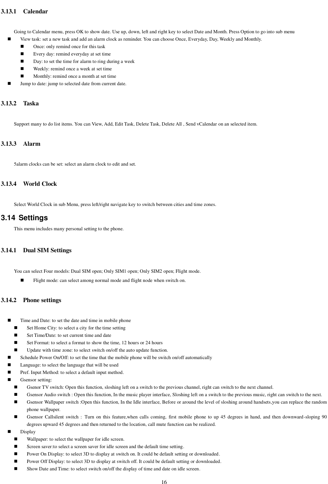   16 3.13.1 Calendar Going to Calendar menu, press OK to show date. Use up, down, left and right key to select Date and Month. Press Option to go into sub menu  View task: set a new task and add an alarm clock as reminder. You can choose Once, Everyday, Day, Weekly and Monthly.  Once: only remind once for this task  Every day: remind everyday at set time  Day: to set the time for alarm to ring during a week  Weekly: remind once a week at set time  Monthly: remind once a month at set time  Jump to date: jump to selected date from current date. 3.13.2 Taska   Support many to do list items. You can View, Add, Edit Task, Delete Task, Delete All , Send vCalendar on an selected item. 3.13.3 Alarm 5alarm clocks can be set: select an alarm clock to edit and set. 3.13.4 World Clock Select World Clock in sub Menu, press left/right navigate key to switch between cities and time zones. 3.14  Settings This menu includes many personal setting to the phone. 3.14.1 Dual SIM Settings   You can select Four models: Dual SIM open; Only SIM1 open; Only SIM2 open; Flight mode.  Flight mode: can select among normal mode and flight node when switch on.   3.14.2 Phone settings  Time and Date: to set the date and time in mobile phone  Set Home City: to select a city for the time setting  Set Time/Date: to set current time and date  Set Format: to select a format to show the time, 12 hours or 24 hours  Update with time zone: to select switch on/off the auto update function.  Schedule Power On/Off: to set the time that the mobile phone will be switch on/off automatically  Language: to select the language that will be used    Pref. Input Method: to select a default input method.  Gsensor setting:  Gsenor TV switch: Open this function, sloshing left on a switch to the previous channel, right can switch to the next channel.  Gsensor Audio switch : Open this function, In the music player interface, Sloshing left on a switch to the previous music, right can switch to the next.  Gsensor Wallpaper switch :Open this function, In the Idle interface, Before or around the level of sloshing around handsets,you can replace the random phone wallpaper.  Gsensor  Callsilent  switch  : Turn  on  this  feature,when  calls  coming,  first  mobile  phone  to  up 45 degrees  in  hand,  and then downward-sloping 90 degrees upward 45 degrees and then returned to the location, call mute function can be realized.  Display    Wallpaper: to select the wallpaper for idle screen.  Screen saver:to select a screen saver for idle screen and the default time setting.    Power On Display: to select 3D to display at switch on. It could be default setting or downloaded.  Power Off Display: to select 3D to display at switch off. It could be default setting or downloaded.  Show Date and Time: to select switch on/off the display of time and date on idle screen. 