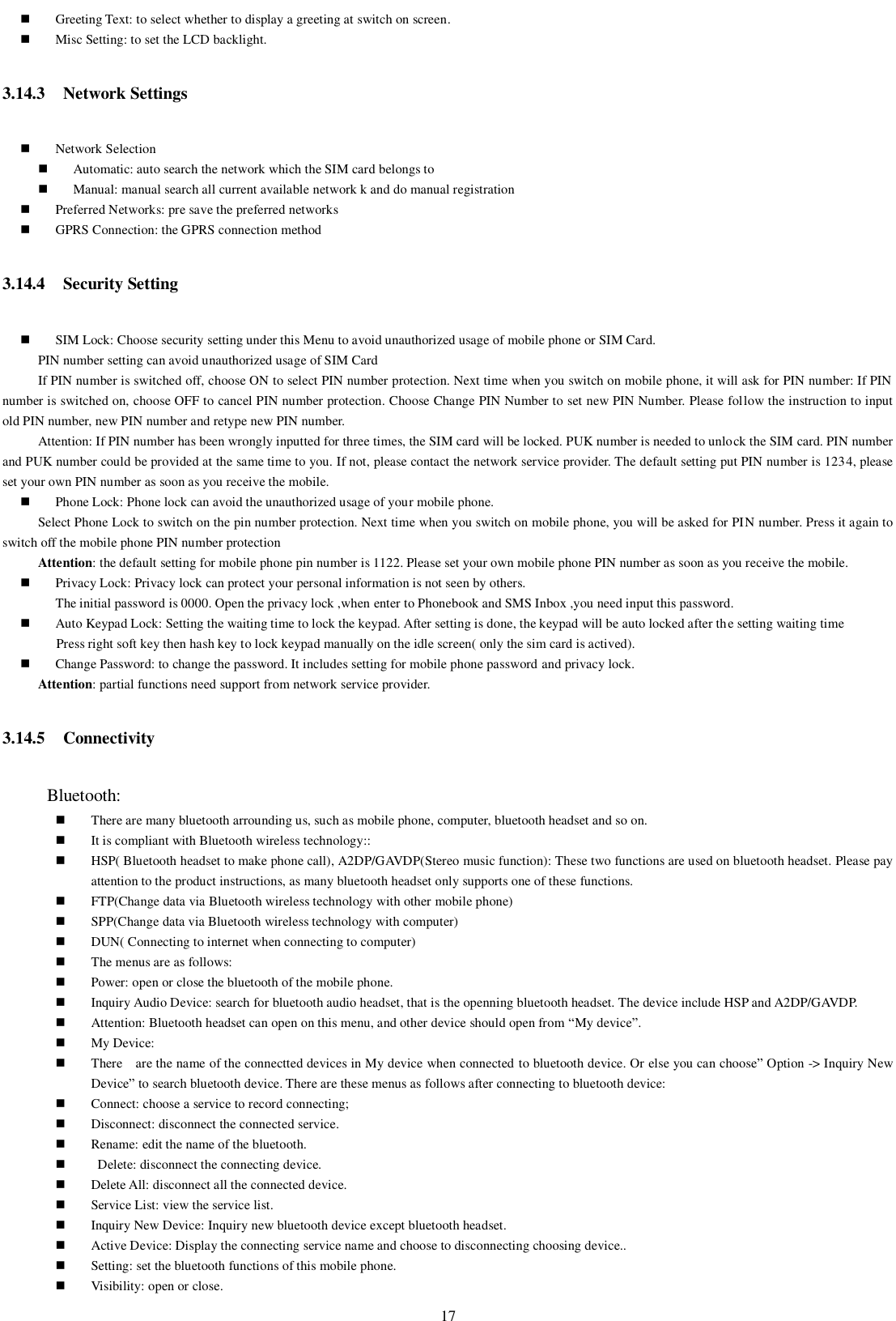   17  Greeting Text: to select whether to display a greeting at switch on screen.  Misc Setting: to set the LCD backlight. 3.14.3 Network Settings  Network Selection  Automatic: auto search the network which the SIM card belongs to  Manual: manual search all current available network k and do manual registration    Preferred Networks: pre save the preferred networks    GPRS Connection: the GPRS connection method 3.14.4 Security Setting  SIM Lock: Choose security setting under this Menu to avoid unauthorized usage of mobile phone or SIM Card. PIN number setting can avoid unauthorized usage of SIM Card   If PIN number is switched off, choose ON to select PIN number protection. Next time when you switch on mobile phone, it will ask for PIN number: If PIN number is switched on, choose OFF to cancel PIN number protection. Choose Change PIN Number to set new PIN Number. Please follow the instruction to input old PIN number, new PIN number and retype new PIN number. Attention: If PIN number has been wrongly inputted for three times, the SIM card will be locked. PUK number is needed to unlock the SIM card. PIN number and PUK number could be provided at the same time to you. If not, please contact the network service provider. The default setting put PIN number is 1234, please set your own PIN number as soon as you receive the mobile.  Phone Lock: Phone lock can avoid the unauthorized usage of your mobile phone. Select Phone Lock to switch on the pin number protection. Next time when you switch on mobile phone, you will be asked for PIN number. Press it again to switch off the mobile phone PIN number protection Attention: the default setting for mobile phone pin number is 1122. Please set your own mobile phone PIN number as soon as you receive the mobile.  Privacy Lock: Privacy lock can protect your personal information is not seen by others. The initial password is 0000. Open the privacy lock ,when enter to Phonebook and SMS Inbox ,you need input this password.  Auto Keypad Lock: Setting the waiting time to lock the keypad. After setting is done, the keypad will be auto locked after the setting waiting time                 Press right soft key then hash key to lock keypad manually on the idle screen( only the sim card is actived).  Change Password: to change the password. It includes setting for mobile phone password and privacy lock. Attention: partial functions need support from network service provider. 3.14.5 Connectivity      Bluetooth:  There are many bluetooth arrounding us, such as mobile phone, computer, bluetooth headset and so on.  It is compliant with Bluetooth wireless technology::  HSP( Bluetooth headset to make phone call), A2DP/GAVDP(Stereo music function): These two functions are used on bluetooth headset. Please pay attention to the product instructions, as many bluetooth headset only supports one of these functions.  FTP(Change data via Bluetooth wireless technology with other mobile phone)  SPP(Change data via Bluetooth wireless technology with computer)  DUN( Connecting to internet when connecting to computer)  The menus are as follows:  Power: open or close the bluetooth of the mobile phone.  Inquiry Audio Device: search for bluetooth audio headset, that is the openning bluetooth headset. The device include HSP and A2DP/GAVDP.  Attention: Bluetooth headset can open on this menu, and other device should open from “My device”.    My Device:  There    are the name of the connectted devices in My device when connected to bluetooth device. Or else you can choose” Option -&gt; Inquiry New Device” to search bluetooth device. There are these menus as follows after connecting to bluetooth device:  Connect: choose a service to record connecting;  Disconnect: disconnect the connected service.  Rename: edit the name of the bluetooth.    Delete: disconnect the connecting device.  Delete All: disconnect all the connected device.  Service List: view the service list.  Inquiry New Device: Inquiry new bluetooth device except bluetooth headset.  Active Device: Display the connecting service name and choose to disconnecting choosing device..  Setting: set the bluetooth functions of this mobile phone.  Visibility: open or close. 