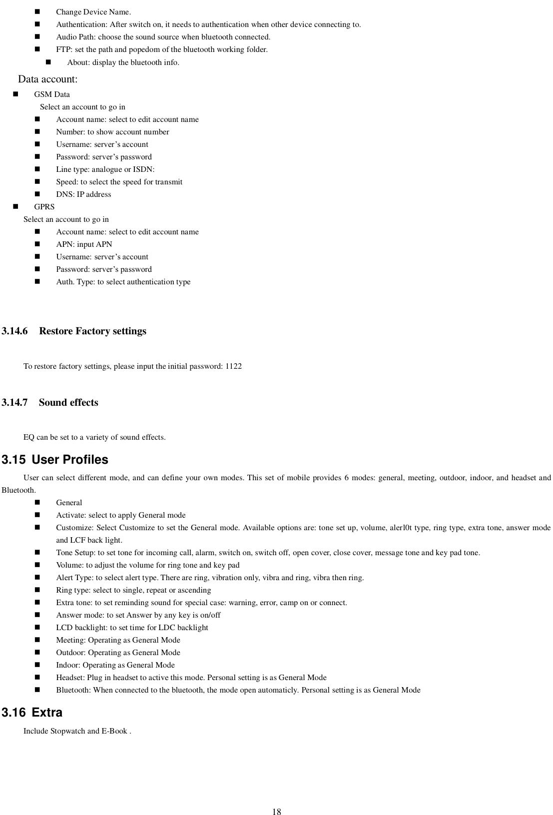   18  Change Device Name.  Authentication: After switch on, it needs to authentication when other device connecting to.    Audio Path: choose the sound source when bluetooth connected.  FTP: set the path and popedom of the bluetooth working folder.  About: display the bluetooth info.    Data account:  GSM Data Select an account to go in  Account name: select to edit account name  Number: to show account number  Username: server’s account  Password: server’s password  Line type: analogue or ISDN:    Speed: to select the speed for transmit  DNS: IP address  GPRS Select an account to go in  Account name: select to edit account name  APN: input APN  Username: server’s account  Password: server’s password  Auth. Type: to select authentication type  3.14.6 Restore Factory settings     To restore factory settings, please input the initial password: 1122 3.14.7 Sound effects EQ can be set to a variety of sound effects. 3.15  User Profiles User can select different mode, and can define your own modes. This set of mobile provides 6 modes: general, meeting, outdoor, indoor, and headset and Bluetooth.  General  Activate: select to apply General mode  Customize: Select Customize to set the General mode. Available options are: tone set up, volume, alerl0t type, ring type, extra tone, answer mode and LCF back light.  Tone Setup: to set tone for incoming call, alarm, switch on, switch off, open cover, close cover, message tone and key pad tone.  Volume: to adjust the volume for ring tone and key pad  Alert Type: to select alert type. There are ring, vibration only, vibra and ring, vibra then ring.  Ring type: select to single, repeat or ascending      Extra tone: to set reminding sound for special case: warning, error, camp on or connect.  Answer mode: to set Answer by any key is on/off  LCD backlight: to set time for LDC backlight  Meeting: Operating as General Mode  Outdoor: Operating as General Mode  Indoor: Operating as General Mode  Headset: Plug in headset to active this mode. Personal setting is as General Mode  Bluetooth: When connected to the bluetooth, the mode open automaticly. Personal setting is as General Mode 3.16  Extra Include Stopwatch and E-Book . 