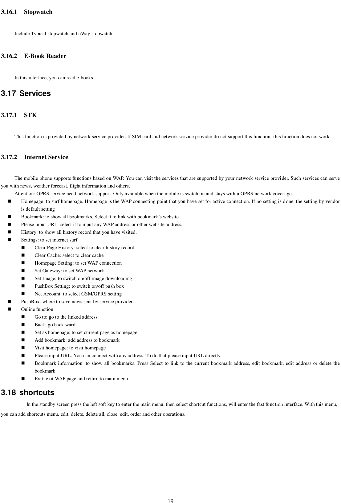   19 3.16.1 Stopwatch Include Typical stopwatch and nWay stopwatch. 3.16.2 E-Book Reader In this interface, you can read e-books. 3.17  Services 3.17.1 STK This function is provided by network service provider. If SIM card and network service provider do not support this function, this function does not work.   3.17.2 Internet Service The mobile phone supports functions based on WAP. You can visit the services that are supported by your network service provider. Such services can serve you with news, weather forecast, flight information and others. Attention: GPRS service need network support. Only available when the mobile is switch on and stays within GPRS network coverage.  Homepage: to surf homepage. Homepage is the WAP connecting point that you have set for active connection. If no setting is done, the setting by vendor is default setting  Bookmark: to show all bookmarks. Select it to link with bookmark’s website  Please input URL: select it to input any WAP address or other website address.    History: to show all history record that you have visited.  Settings: to set internet surf  Clear Page History: select to clear history record  Clear Cache: select to clear cache  Homepage Setting: to set WAP connection  Set Gateway: to set WAP network  Set Image: to switch on/off image downloading  PushBox Setting: to switch on/off push box  Net Account: to select GSM/GPRS setting  PushBox: where to save news sent by service provider  Online function  Go to: go to the linked address  Back: go back ward  Set as homepage: to set current page as homepage  Add bookmark: add address to bookmark  Visit homepage: to visit homepage  Please input URL: You can connect with any address. To do that please input URL directly  Bookmark information: to  show all bookmarks. Press Select to link to  the current  bookmark address, edit bookmark,  edit address or delete the bookmark.  Exit: exit WAP page and return to main menu 3.18  shortcuts In the standby screen press the left soft key to enter the main menu, then select shortcut functions, will enter the fast function interface. With this menu, you can add shortcuts menu, edit, delete, delete all, close, edit, order and other operations.  