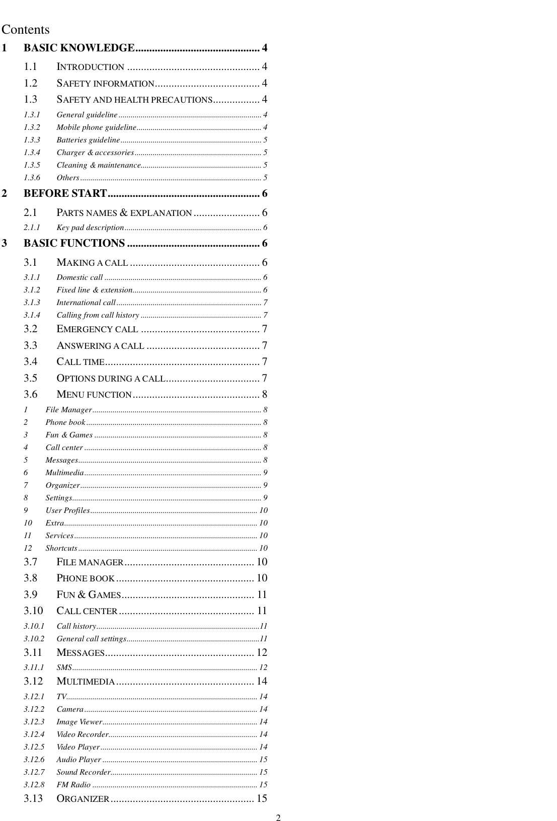    2  Contents 1 BASIC KNOWLEDGE ............................................. 4 1.1  INTRODUCTION ................................................ 4 1.2  SAFETY INFORMATION...................................... 4 1.3  SAFETY AND HEALTH PRECAUTIONS................. 4 1.3.1 General guideline ....................................................................... 4 1.3.2 Mobile phone guideline .............................................................. 4 1.3.3 Batteries guideline ...................................................................... 5 1.3.4 Charger &amp; accessories ............................................................... 5 1.3.5 Cleaning &amp; maintenance............................................................ 5 1.3.6 Others .......................................................................................... 5 2 BEFORE START ....................................................... 6 2.1  PARTS NAMES &amp; EXPLANATION ........................ 6 2.1.1 Key pad description .................................................................... 6 3 BASIC FUNCTIONS ................................................ 6 3.1  MAKING A CALL ............................................... 6 3.1.1 Domestic call .............................................................................. 6 3.1.2 Fixed line &amp; extension................................................................ 6 3.1.3 International call ........................................................................ 7 3.1.4 Calling from call history ............................................................ 7 3.2  EMERGENCY CALL ........................................... 7 3.3  ANSWERING A CALL ......................................... 7 3.4  CALL TIME ........................................................ 7 3.5  OPTIONS DURING A CALL.................................. 7 3.6  MENU FUNCTION .............................................. 8 1 File Manager .................................................................................... 8 2 Phone book ....................................................................................... 8 3 Fun &amp; Games ................................................................................... 8 4 Call center ........................................................................................ 8 5 Messages ........................................................................................... 8 6 Multimedia ........................................................................................ 9 7 Organizer .......................................................................................... 9 8 Settings .............................................................................................. 9 9 User Profiles ................................................................................... 10 10 Extra ................................................................................................ 10 11 Services ........................................................................................... 10 12 Shortcuts ......................................................................................... 10 3.7  FILE MANAGER ............................................... 10 3.8  PHONE BOOK .................................................. 10 3.9  FUN &amp; GAMES ................................................ 11 3.10  CALL CENTER ................................................. 11 3.10.1 Call history .................................................................................11 3.10.2 General call settings ..................................................................11 3.11  MESSAGES...................................................... 12 3.11.1 SMS ............................................................................................ 12 3.12  MULTIMEDIA .................................................. 14 3.12.1 TV............................................................................................... 14 3.12.2 Camera ...................................................................................... 14 3.12.3 Image Viewer............................................................................. 14 3.12.4 Video Recorder .......................................................................... 14 3.12.5 Video Player .............................................................................. 14 3.12.6 Audio Player ............................................................................. 15 3.12.7 Sound Recorder ......................................................................... 15 3.12.8 FM Radio .................................................................................. 15 3.13  ORGANIZER .................................................... 15 