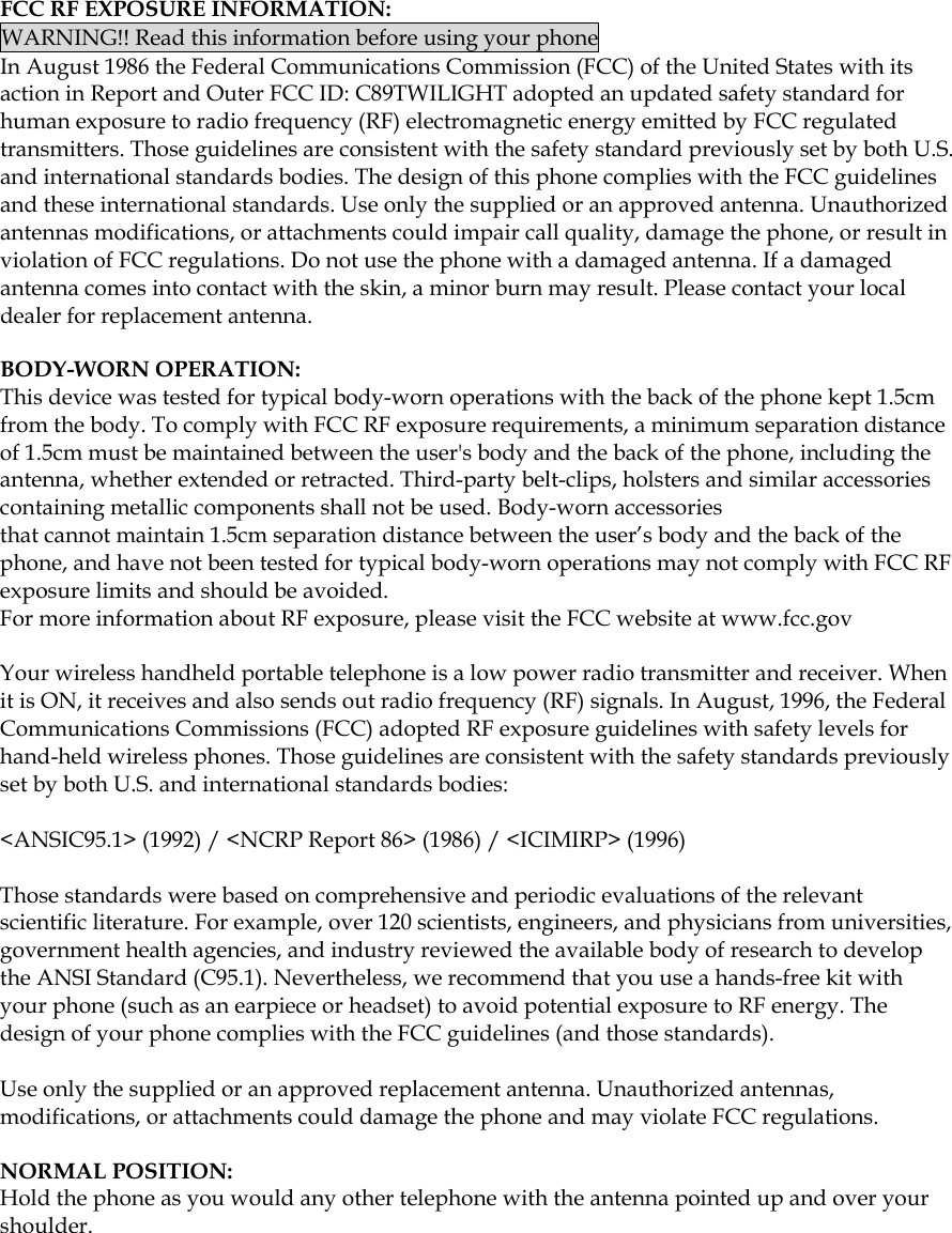  FCC RF EXPOSURE INFORMATION: WARNING!! Read this information before using your phone In August 1986 the Federal Communications Commission (FCC) of the United States with its action in Report and Outer FCC ID: C89TWILIGHT adopted an updated safety standard for human exposure to radio frequency (RF) electromagnetic energy emitted by FCC regulated transmitters. Those guidelines are consistent with the safety standard previously set by both U.S. and international standards bodies. The design of this phone complies with the FCC guidelines and these international standards. Use only the supplied or an approved antenna. Unauthorized antennas modifications, or attachments could impair call quality, damage the phone, or result in violation of FCC regulations. Do not use the phone with a damaged antenna. If a damaged antenna comes into contact with the skin, a minor burn may result. Please contact your local dealer for replacement antenna.  BODY-WORN OPERATION: This device was tested for typical body-worn operations with the back of the phone kept 1.5cm from the body. To comply with FCC RF exposure requirements, a minimum separation distance of 1.5cm must be maintained between the user&apos;s body and the back of the phone, including the antenna, whether extended or retracted. Third-party belt-clips, holsters and similar accessories containing metallic components shall not be used. Body-worn accessories that cannot maintain 1.5cm separation distance between the user’s body and the back of the phone, and have not been tested for typical body-worn operations may not comply with FCC RF exposure limits and should be avoided. For more information about RF exposure, please visit the FCC website at www.fcc.gov  Your wireless handheld portable telephone is a low power radio transmitter and receiver. When it is ON, it receives and also sends out radio frequency (RF) signals. In August, 1996, the Federal Communications Commissions (FCC) adopted RF exposure guidelines with safety levels for hand-held wireless phones. Those guidelines are consistent with the safety standards previously set by both U.S. and international standards bodies:  &lt;ANSIC95.1&gt; (1992) / &lt;NCRP Report 86&gt; (1986) / &lt;ICIMIRP&gt; (1996)  Those standards were based on comprehensive and periodic evaluations of the relevant scientific literature. For example, over 120 scientists, engineers, and physicians from universities, government health agencies, and industry reviewed the available body of research to develop the ANSI Standard (C95.1). Nevertheless, we recommend that you use a hands-free kit with your phone (such as an earpiece or headset) to avoid potential exposure to RF energy. The design of your phone complies with the FCC guidelines (and those standards).  Use only the supplied or an approved replacement antenna. Unauthorized antennas, modifications, or attachments could damage the phone and may violate FCC regulations.    NORMAL POSITION:   Hold the phone as you would any other telephone with the antenna pointed up and over your shoulder.             