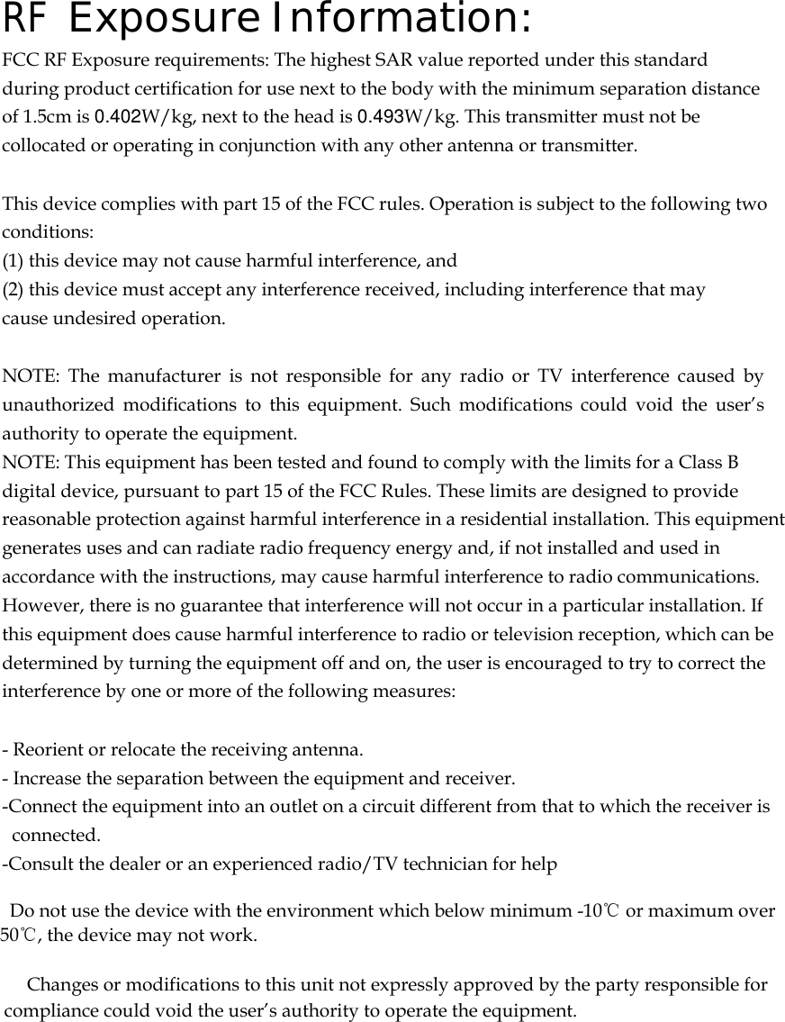  RF Exposure Information: FCC RF Exposure requirements: The highest SAR value reported under this standard during product certification for use next to the body with the minimum separation distance of 1.5cm is 0.402W/kg, next to the head is 0.493W/kg. This transmitter must not be collocated or operating in conjunction with any other antenna or transmitter.   This device complies with part 15 of the FCC rules. Operation is subject to the following two conditions: (1) this device may not cause harmful interference, and (2) this device must accept any interference received, including interference that may cause undesired operation.   NOTE: The manufacturer is not responsible for any radio or TV interference caused by unauthorized modifications to this equipment. Such modifications could void the user’s authority to operate the equipment. NOTE: This equipment has been tested and found to comply with the limits for a Class B digital device, pursuant to part 15 of the FCC Rules. These limits are designed to provide reasonable protection against harmful interference in a residential installation. This equipment generates uses and can radiate radio frequency energy and, if not installed and used in accordance with the instructions, may cause harmful interference to radio communications. However, there is no guarantee that interference will not occur in a particular installation. If this equipment does cause harmful interference to radio or television reception, which can be determined by turning the equipment off and on, the user is encouraged to try to correct the interference by one or more of the following measures:   - Reorient or relocate the receiving antenna. - Increase the separation between the equipment and receiver. -Connect the equipment into an outlet on a circuit different from that to which the receiver is connected. -Consult the dealer or an experienced radio/TV technician for help      Do not use the device with the environment which below minimum -10℃ or maximum over 50℃, the device may not work.              Changes or modifications to this unit not expressly approved by the party responsible for compliance could void the user’s authority to operate the equipment.   