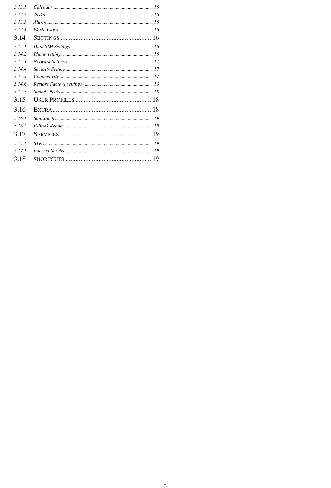    3 3.13.1 Calendar .................................................................................... 16 3.13.2 Taska .......................................................................................... 16 3.13.3 Alarm ......................................................................................... 16 3.13.4 World Clock ............................................................................... 16 3.14  SETTINGS ....................................................... 16 3.14.1 Dual SIM Settings ..................................................................... 16 3.14.2 Phone settings ........................................................................... 16 3.14.3 Network Settings ....................................................................... 17 3.14.4 Security Setting ......................................................................... 17 3.14.5 Connectivity .............................................................................. 17 3.14.6 Restore Factory settings ........................................................... 18 3.14.7 Sound effects ............................................................................. 18 3.15  USER PROFILES .............................................. 18 3.16  EXTRA ............................................................ 18 3.16.1 Stopwatch .................................................................................. 19 3.16.2 E-Book Reader .......................................................................... 19 3.17  SERVICES ........................................................ 19 3.17.1 STK ............................................................................................ 19 3.17.2 Internet Service ......................................................................... 19 3.18  SHORTCUTS .................................................... 19  