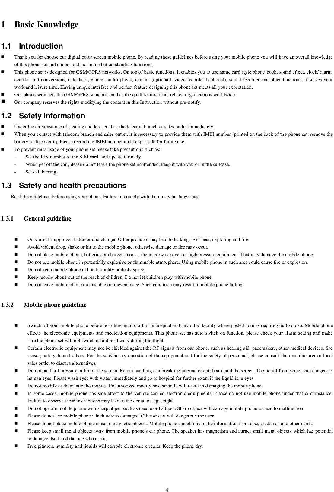    4  1 Basic Knowledge 1.1  Introduction  Thank you for choose our digital color screen mobile phone. By reading these guidelines before using your mobile phone you will have an overall knowledge of this phone set and understand its simple but outstanding functions.    This phone set is designed for GSM/GPRS networks. On top of basic functions, it enables you to use name card style phone book, sound effect, clock/ alarm, agenda, unit conversions, calculator, games, audio player, camera (optional), video recorder (optional), sound recorder and other functions. It  serves your work and leisure time. Having unique interface and perfect feature designing this phone set meets all your expectation.      Our phone set meets the GSM/GPRS standard and has the qualification from related organizations worldwide.    Our company reserves the rights modifying the content in this Instruction without pre-notify.   1.2  Safety information    Under the circumstance of stealing and lost, contact the telecom branch or sales outlet immediately.    When you contact with telecom branch and sales outlet, it is necessary to provide them with IMEI number (printed on the back of the phone set, remove the battery to discover it). Please record the IMEI number and keep it safe for future use.  To prevent miss usage of your phone set please take precautions such as: - Set the PIN number of the SIM card, and update it timely   - When get off the car ,please do not leave the phone set unattended, keep it with you or in the suitcase. - Set call barring. 1.3  Safety and health precautions Read the guidelines before using your phone. Failure to comply with them may be dangerous.   1.3.1 General guideline  Only use the approved batteries and charger. Other products may lead to leaking, over heat, exploring and fire  Avoid violent drop, shake or hit to the mobile phone, otherwise damage or fire may occur.      Do not place mobile phone, batteries or charger in or on the microwave oven or high pressure equipment. That may damage the mobile phone.    Do not use mobile phone in potentially explosive or flammable atmosphere. Using mobile phone in such area could cause fire or explosion.    Do not keep mobile phone in hot, humidity or dusty space.    Keep mobile phone out of the reach of children. Do not let children play with mobile phone.  Do not leave mobile phone on unstable or uneven place. Such condition may result in mobile phone falling. 1.3.2 Mobile phone guideline  Switch off your mobile phone before boarding an aircraft or in hospital and any other facility where posted notices require you to do so. Mobile phone effects the electronic equipments and medication equipments. This phone set has auto switch on function, please check your alarm setting and make sure the phone set will not switch on automatically during the flight.    Certain electronic equipment may not be shielded against the RF signals from our phone, such as hearing aid, pacemakers, other medical devices, fire sensor, auto gate and others. For the satisfactory operation of the equipment and for the safety of personnel, please consult the manufacturer or local sales outlet to discuss alternatives.  Do not put hard pressure or hit on the screen. Rough handling can break the internal circuit board and the screen. The liquid from screen can dangerous human eyes. Please wash eyes with water immediately and go to hospital for further exam if the liquid is in eyes.  Do not modify or dismantle the mobile. Unauthorized modify or dismantle will result in damaging the mobile phone.  In some cases, mobile  phone has side effect to the vehicle carried electronic equipments. Please do not use mobile phone under that circumstance. Failure to observe these instructions may lead to the denial of legal right.    Do not operate mobile phone with sharp object such as needle or ball pen. Sharp object will damage mobile phone or lead to malfunction.    Please do not use mobile phone which wire is damaged. Otherwise it will dangerous the user.  Please do not place mobile phone close to magnetic objects. Mobile phone can eliminate the information from disc, credit car and other cards.  Please keep small metal objects away from mobile phone’s ear phone. The speaker has magnetism and attract small metal objects  which has potential to damage itself and the one who use it,    Precipitation, humidity and liquids will corrode electronic circuits. Keep the phone dry. 