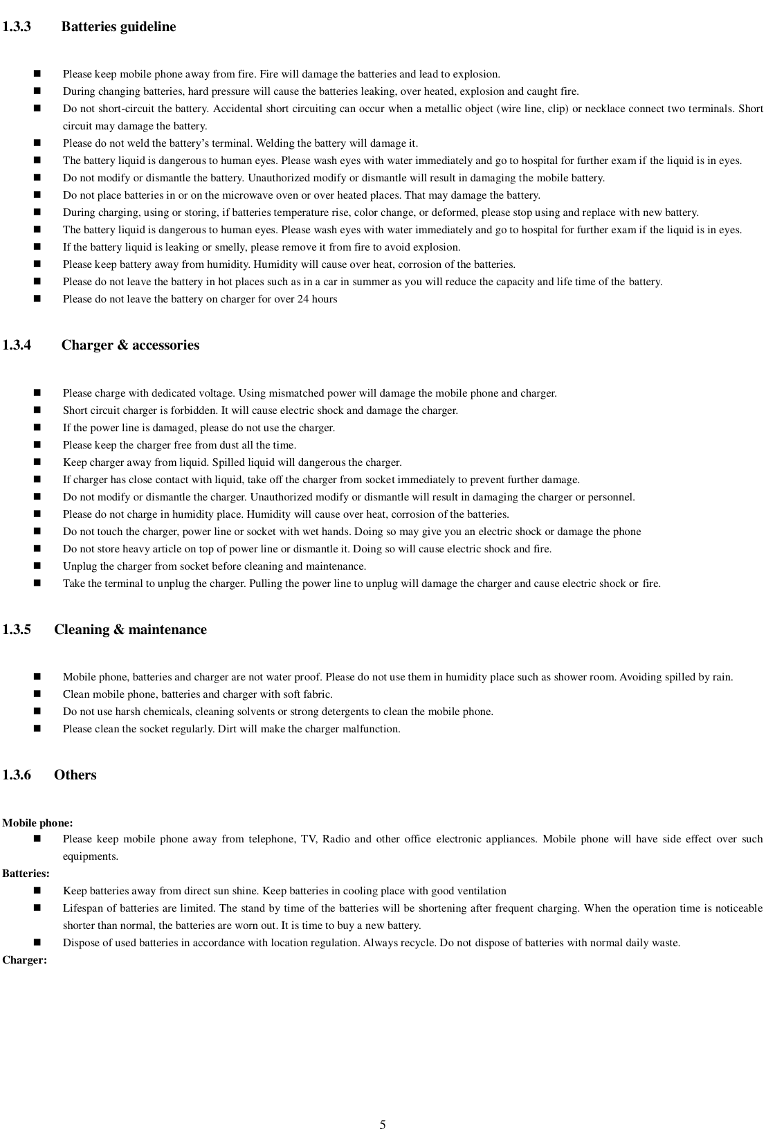    5 1.3.3   Batteries guideline  Please keep mobile phone away from fire. Fire will damage the batteries and lead to explosion.  During changing batteries, hard pressure will cause the batteries leaking, over heated, explosion and caught fire.  Do not short-circuit the battery. Accidental short circuiting can occur when a metallic object (wire line, clip) or necklace connect two terminals. Short circuit may damage the battery.  Please do not weld the battery’s terminal. Welding the battery will damage it.  The battery liquid is dangerous to human eyes. Please wash eyes with water immediately and go to hospital for further exam if the liquid is in eyes.  Do not modify or dismantle the battery. Unauthorized modify or dismantle will result in damaging the mobile battery.  Do not place batteries in or on the microwave oven or over heated places. That may damage the battery.  During charging, using or storing, if batteries temperature rise, color change, or deformed, please stop using and replace with new battery.    The battery liquid is dangerous to human eyes. Please wash eyes with water immediately and go to hospital for further exam if the liquid is in eyes.  If the battery liquid is leaking or smelly, please remove it from fire to avoid explosion.  Please keep battery away from humidity. Humidity will cause over heat, corrosion of the batteries.  Please do not leave the battery in hot places such as in a car in summer as you will reduce the capacity and life time of the battery.  Please do not leave the battery on charger for over 24 hours 1.3.4   Charger &amp; accessories    Please charge with dedicated voltage. Using mismatched power will damage the mobile phone and charger.    Short circuit charger is forbidden. It will cause electric shock and damage the charger.    If the power line is damaged, please do not use the charger.  Please keep the charger free from dust all the time.  Keep charger away from liquid. Spilled liquid will dangerous the charger.      If charger has close contact with liquid, take off the charger from socket immediately to prevent further damage.    Do not modify or dismantle the charger. Unauthorized modify or dismantle will result in damaging the charger or personnel.  Please do not charge in humidity place. Humidity will cause over heat, corrosion of the batteries.  Do not touch the charger, power line or socket with wet hands. Doing so may give you an electric shock or damage the phone  Do not store heavy article on top of power line or dismantle it. Doing so will cause electric shock and fire.  Unplug the charger from socket before cleaning and maintenance.  Take the terminal to unplug the charger. Pulling the power line to unplug will damage the charger and cause electric shock or fire. 1.3.5 Cleaning &amp; maintenance  Mobile phone, batteries and charger are not water proof. Please do not use them in humidity place such as shower room. Avoiding spilled by rain.  Clean mobile phone, batteries and charger with soft fabric.    Do not use harsh chemicals, cleaning solvents or strong detergents to clean the mobile phone.  Please clean the socket regularly. Dirt will make the charger malfunction.   1.3.6 Others Mobile phone:      Please  keep  mobile  phone away  from telephone, TV,  Radio and  other  office  electronic appliances.  Mobile  phone  will  have  side effect  over  such equipments. Batteries:  Keep batteries away from direct sun shine. Keep batteries in cooling place with good ventilation   Lifespan of batteries are limited. The stand by time of the batteries will be shortening after frequent charging. When the operation time is noticeable shorter than normal, the batteries are worn out. It is time to buy a new battery.   Dispose of used batteries in accordance with location regulation. Always recycle. Do not dispose of batteries with normal daily waste. Charger:      