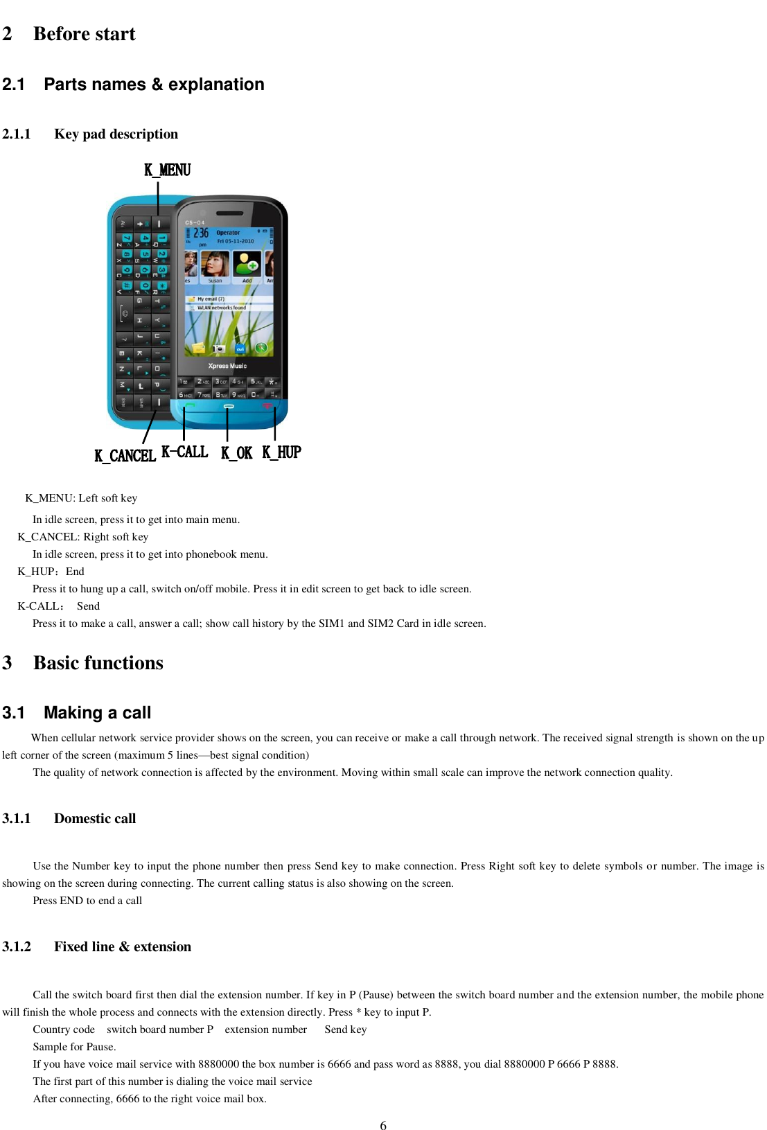    6 2 Before start 2.1  Parts names &amp; explanation 2.1.1 Key pad description      K_MENU: Left soft key In idle screen, press it to get into main menu. K_CANCEL: Right soft key In idle screen, press it to get into phonebook menu. K_HUP：End Press it to hung up a call, switch on/off mobile. Press it in edit screen to get back to idle screen. K-CALL：  Send Press it to make a call, answer a call; show call history by the SIM1 and SIM2 Card in idle screen.   3 Basic functions 3.1  Making a call When cellular network service provider shows on the screen, you can receive or make a call through network. The received signal strength is shown on the up left corner of the screen (maximum 5 lines—best signal condition) The quality of network connection is affected by the environment. Moving within small scale can improve the network connection quality.   3.1.1 Domestic call Use the Number key to input the phone number then press Send key to make connection. Press Right soft key to delete symbols or number. The image is showing on the screen during connecting. The current calling status is also showing on the screen. Press END to end a call 3.1.2 Fixed line &amp; extension Call the switch board first then dial the extension number. If key in P (Pause) between the switch board number and the extension number, the mobile phone will finish the whole process and connects with the extension directly. Press * key to input P. Country code    switch board number P    extension number      Send key Sample for Pause. If you have voice mail service with 8880000 the box number is 6666 and pass word as 8888, you dial 8880000 P 6666 P 8888.   The first part of this number is dialing the voice mail service After connecting, 6666 to the right voice mail box. 