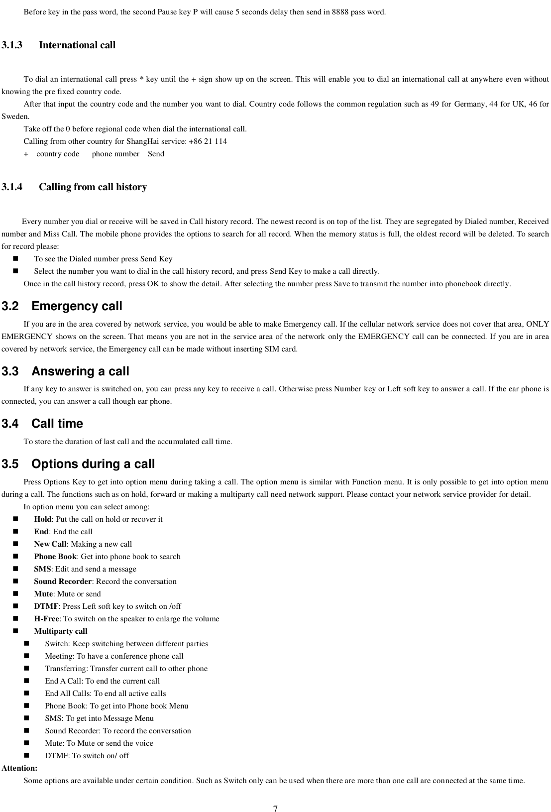   7 Before key in the pass word, the second Pause key P will cause 5 seconds delay then send in 8888 pass word. 3.1.3 International call To dial an international call press * key until the + sign show up on the screen. This will enable you to dial an international call at anywhere even without knowing the pre fixed country code.   After that input the country code and the number you want to dial. Country code follows the common regulation such as 49 for  Germany, 44 for UK, 46 for Sweden.     Take off the 0 before regional code when dial the international call. Calling from other country for ShangHai service: +86 21 114 +    country code      phone number    Send 3.1.4 Calling from call history      Every number you dial or receive will be saved in Call history record. The newest record is on top of the list. They are segregated by Dialed number, Received number and Miss Call. The mobile phone provides the options to search for all record. When the memory status is full, the oldest record will be deleted. To search for record please:    To see the Dialed number press Send Key  Select the number you want to dial in the call history record, and press Send Key to make a call directly. Once in the call history record, press OK to show the detail. After selecting the number press Save to transmit the number into phonebook directly. 3.2  Emergency call If you are in the area covered by network service, you would be able to make Emergency call. If the cellular network service does not cover that area, ONLY EMERGENCY shows on the screen. That means you are not in the service area of the network only the EMERGENCY call can be connected. If you are in area covered by network service, the Emergency call can be made without inserting SIM card. 3.3  Answering a call If any key to answer is switched on, you can press any key to receive a call. Otherwise press Number key or Left soft key to answer a call. If the ear phone is connected, you can answer a call though ear phone. 3.4  Call time To store the duration of last call and the accumulated call time.   3.5  Options during a call Press Options Key to get into option menu during taking a call. The option menu is similar with Function menu. It is only possible to get into option menu during a call. The functions such as on hold, forward or making a multiparty call need network support. Please contact your network service provider for detail. In option menu you can select among:  Hold: Put the call on hold or recover it  End: End the call  New Call: Making a new call  Phone Book: Get into phone book to search  SMS: Edit and send a message  Sound Recorder: Record the conversation    Mute: Mute or send    DTMF: Press Left soft key to switch on /off  H-Free: To switch on the speaker to enlarge the volume    Multiparty call  Switch: Keep switching between different parties  Meeting: To have a conference phone call  Transferring: Transfer current call to other phone  End A Call: To end the current call  End All Calls: To end all active calls  Phone Book: To get into Phone book Menu  SMS: To get into Message Menu  Sound Recorder: To record the conversation  Mute: To Mute or send the voice  DTMF: To switch on/ off Attention:   Some options are available under certain condition. Such as Switch only can be used when there are more than one call are connected at the same time.   