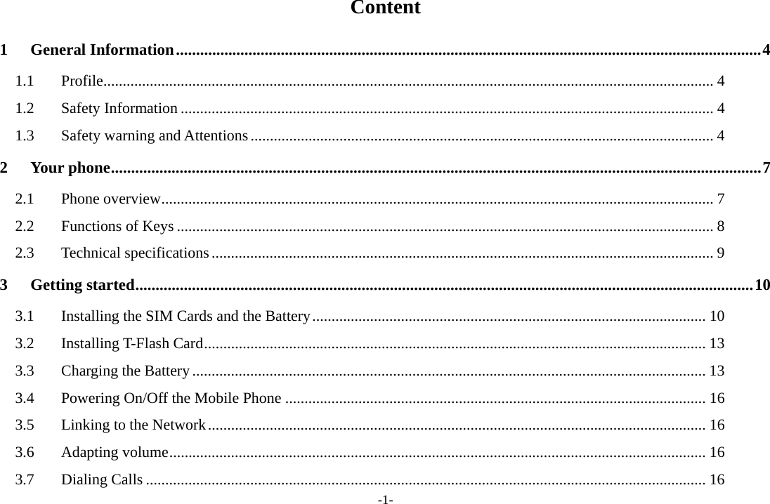 -1- Content 1 General Information ................................................................................................................................................. 4 1.1 Profile .............................................................................................................................................................. 4 1.2 Safety Information .......................................................................................................................................... 4 1.3  Safety warning and Attentions ........................................................................................................................ 4 2 Your phone ................................................................................................................................................................. 7 2.1 Phone overview ............................................................................................................................................... 7 2.2 Functions of Keys ........................................................................................................................................... 8 2.3 Technical specifications .................................................................................................................................. 9 3 Getting started ......................................................................................................................................................... 10 3.1  Installing the SIM Cards and the Battery ...................................................................................................... 10 3.2 Installing T-Flash Card .................................................................................................................................. 13 3.3  Charging the Battery ..................................................................................................................................... 13 3.4 Powering On/Off the Mobile Phone ............................................................................................................. 16 3.5  Linking to the Network ................................................................................................................................. 16 3.6 Adapting volume ........................................................................................................................................... 16 3.7 Dialing Calls ................................................................................................................................................. 16 