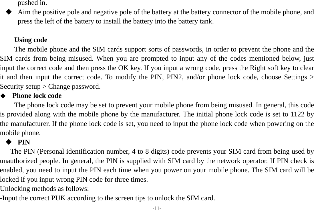 -11- pushed in.  Aim the positive pole and negative pole of the battery at the battery connector of the mobile phone, and press the left of the battery to install the battery into the battery tank.  Using code The mobile phone and the SIM cards support sorts of passwords, in order to prevent the phone and the SIM cards from being misused. When you are prompted to input any of the codes mentioned below, just input the correct code and then press the OK key. If you input a wrong code, press the Right soft key to clear it and then input the correct code. To modify the PIN, PIN2, and/or phone lock code, choose Settings &gt; Security setup &gt; Change password.  Phone lock code The phone lock code may be set to prevent your mobile phone from being misused. In general, this code is provided along with the mobile phone by the manufacturer. The initial phone lock code is set to 1122 by the manufacturer. If the phone lock code is set, you need to input the phone lock code when powering on the mobile phone.  PIN The PIN (Personal identification number, 4 to 8 digits) code prevents your SIM card from being used by unauthorized people. In general, the PIN is supplied with SIM card by the network operator. If PIN check is enabled, you need to input the PIN each time when you power on your mobile phone. The SIM card will be locked if you input wrong PIN code for three times. Unlocking methods as follows: -Input the correct PUK according to the screen tips to unlock the SIM card. 