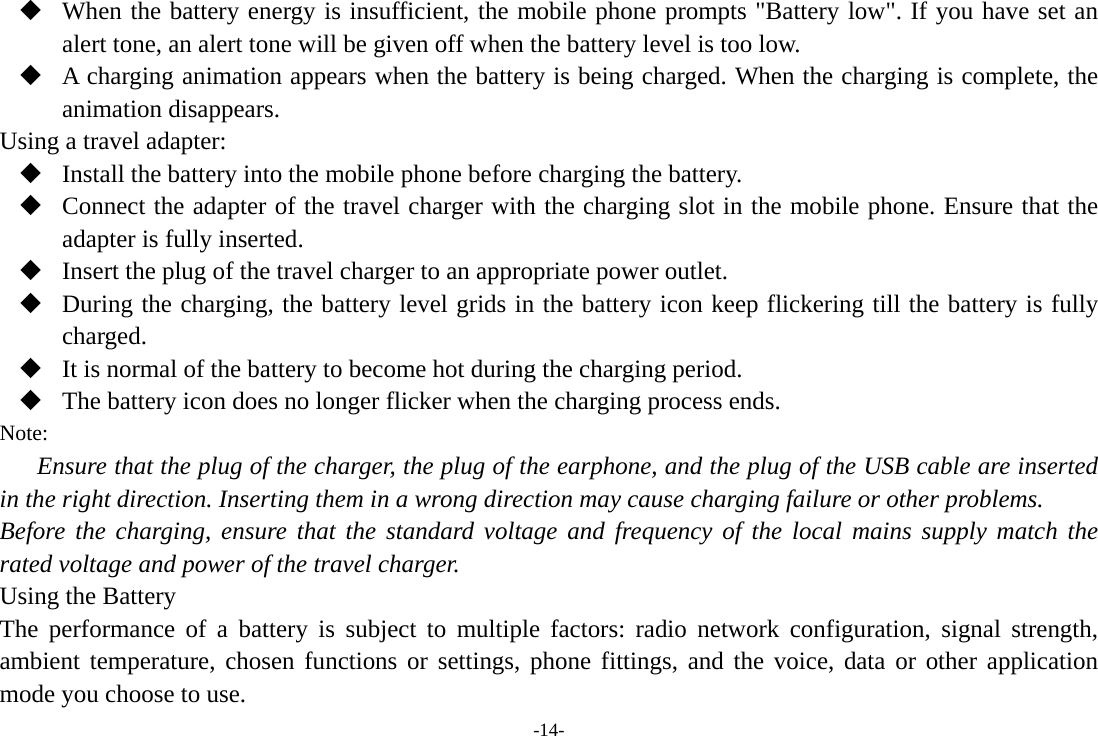-14-  When the battery energy is insufficient, the mobile phone prompts &quot;Battery low&quot;. If you have set an alert tone, an alert tone will be given off when the battery level is too low.  A charging animation appears when the battery is being charged. When the charging is complete, the animation disappears. Using a travel adapter:  Install the battery into the mobile phone before charging the battery.  Connect the adapter of the travel charger with the charging slot in the mobile phone. Ensure that the adapter is fully inserted.  Insert the plug of the travel charger to an appropriate power outlet.  During the charging, the battery level grids in the battery icon keep flickering till the battery is fully charged.  It is normal of the battery to become hot during the charging period.  The battery icon does no longer flicker when the charging process ends. Note: Ensure that the plug of the charger, the plug of the earphone, and the plug of the USB cable are inserted in the right direction. Inserting them in a wrong direction may cause charging failure or other problems. Before the charging, ensure that the standard voltage and frequency of the local mains supply match the rated voltage and power of the travel charger. Using the Battery The performance of a battery is subject to multiple factors: radio network configuration, signal strength, ambient temperature, chosen functions or settings, phone fittings, and the voice, data or other application mode you choose to use. 