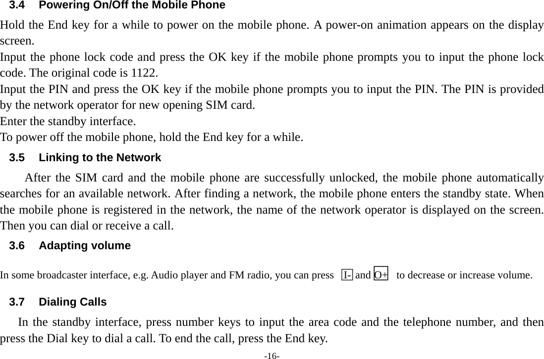 -16- 3.4  Powering On/Off the Mobile Phone Hold the End key for a while to power on the mobile phone. A power-on animation appears on the display screen. Input the phone lock code and press the OK key if the mobile phone prompts you to input the phone lock code. The original code is 1122. Input the PIN and press the OK key if the mobile phone prompts you to input the PIN. The PIN is provided by the network operator for new opening SIM card. Enter the standby interface. To power off the mobile phone, hold the End key for a while. 3.5  Linking to the Network After the SIM card and the mobile phone are successfully unlocked, the mobile phone automatically searches for an available network. After finding a network, the mobile phone enters the standby state. When the mobile phone is registered in the network, the name of the network operator is displayed on the screen. Then you can dial or receive a call. 3.6 Adapting volume In some broadcaster interface, e.g. Audio player and FM radio, you can press  □I- and□O+   to decrease or increase volume. 3.7 Dialing Calls In the standby interface, press number keys to input the area code and the telephone number, and then press the Dial key to dial a call. To end the call, press the End key. 