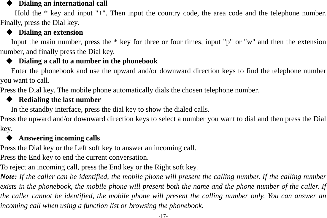 -17-  Dialing an international call Hold the * key and input &quot;+&quot;. Then input the country code, the area code and the telephone number. Finally, press the Dial key.  Dialing an extension Input the main number, press the * key for three or four times, input &quot;p&quot; or &quot;w&quot; and then the extension number, and finally press the Dial key.  Dialing a call to a number in the phonebook Enter the phonebook and use the upward and/or downward direction keys to find the telephone number you want to call. Press the Dial key. The mobile phone automatically dials the chosen telephone number.  Redialing the last number In the standby interface, press the dial key to show the dialed calls. Press the upward and/or downward direction keys to select a number you want to dial and then press the Dial key.  Answering incoming calls Press the Dial key or the Left soft key to answer an incoming call. Press the End key to end the current conversation. To reject an incoming call, press the End key or the Right soft key. Note: If the caller can be identified, the mobile phone will present the calling number. If the calling number exists in the phonebook, the mobile phone will present both the name and the phone number of the caller. If the caller cannot be identified, the mobile phone will present the calling number only. You can answer an incoming call when using a function list or browsing the phonebook. 