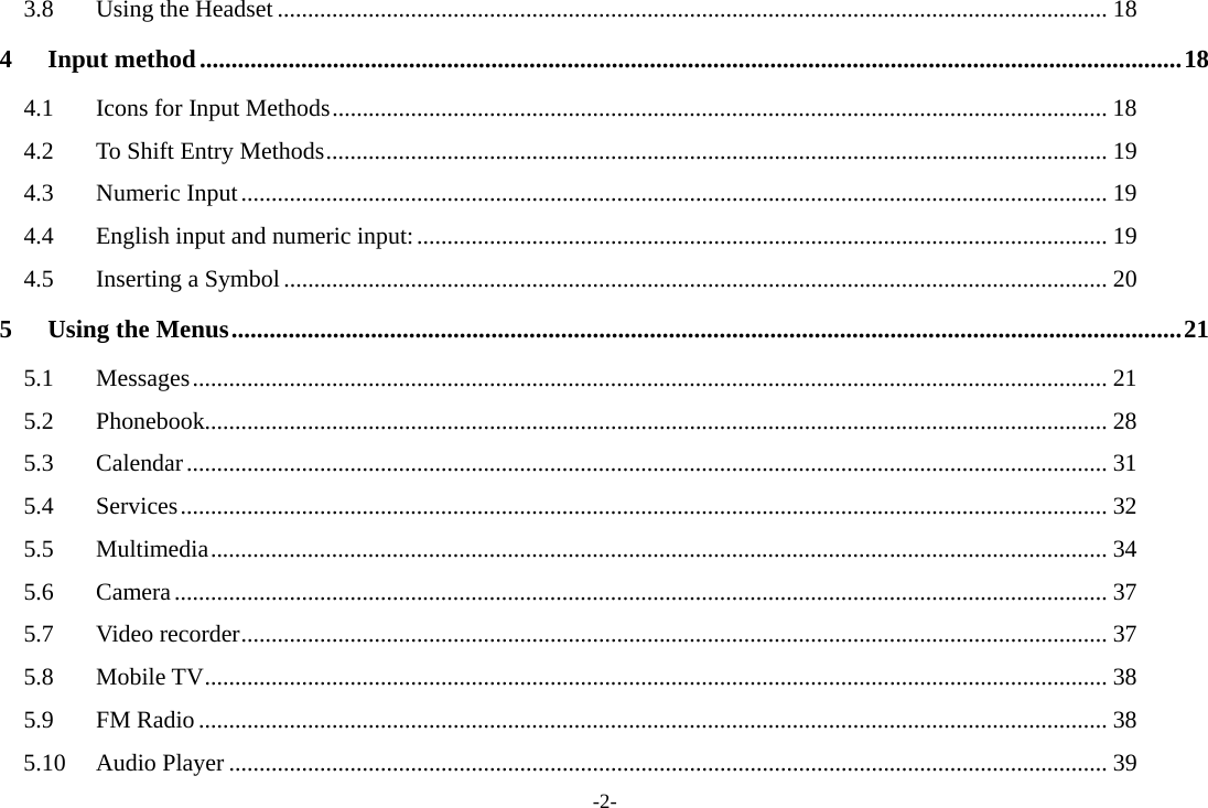 -2- 3.8 Using the Headset ......................................................................................................................................... 18 4 Input method ........................................................................................................................................................... 18 4.1  Icons for Input Methods ................................................................................................................................ 18 4.2  To Shift Entry Methods ................................................................................................................................. 19 4.3 Numeric Input ............................................................................................................................................... 19 4.4 English input and numeric input: .................................................................................................................. 19 4.5 Inserting a Symbol ........................................................................................................................................ 20 5 Using the Menus ...................................................................................................................................................... 21 5.1 Messages ....................................................................................................................................................... 21 5.2 Phonebook..................................................................................................................................................... 28 5.3 Calendar ........................................................................................................................................................ 31 5.4 Services ......................................................................................................................................................... 32 5.5 Multimedia .................................................................................................................................................... 34 5.6 Camera .......................................................................................................................................................... 37 5.7 Video recorder ............................................................................................................................................... 37 5.8 Mobile TV ..................................................................................................................................................... 38 5.9 FM Radio ...................................................................................................................................................... 38 5.10 Audio Player ................................................................................................................................................. 39 