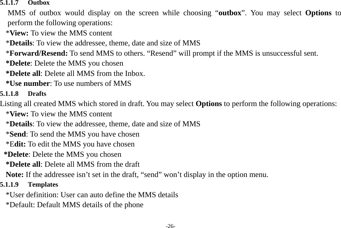 -26- 5.1.1.7 Outbox MMS of outbox would display on the screen while choosing “outbox”. You may select Options to perform the following operations: *View: To view the MMS content *Details: To view the addressee, theme, date and size of MMS *Forward/Resend: To send MMS to others. “Resend” will prompt if the MMS is unsuccessful sent. *Delete: Delete the MMS you chosen *Delete all: Delete all MMS from the Inbox. *Use number: To use numbers of MMS 5.1.1.8 Drafts Listing all created MMS which stored in draft. You may select Options to perform the following operations: *View: To view the MMS content *Details: To view the addressee, theme, date and size of MMS *Send: To send the MMS you have chosen *Edit: To edit the MMS you have chosen *Delete: Delete the MMS you chosen *Delete all: Delete all MMS from the draft Note: If the addressee isn’t set in the draft, “send” won’t display in the option menu.         5.1.1.9 Templates *User definition: User can auto define the MMS details *Default: Default MMS details of the phone 