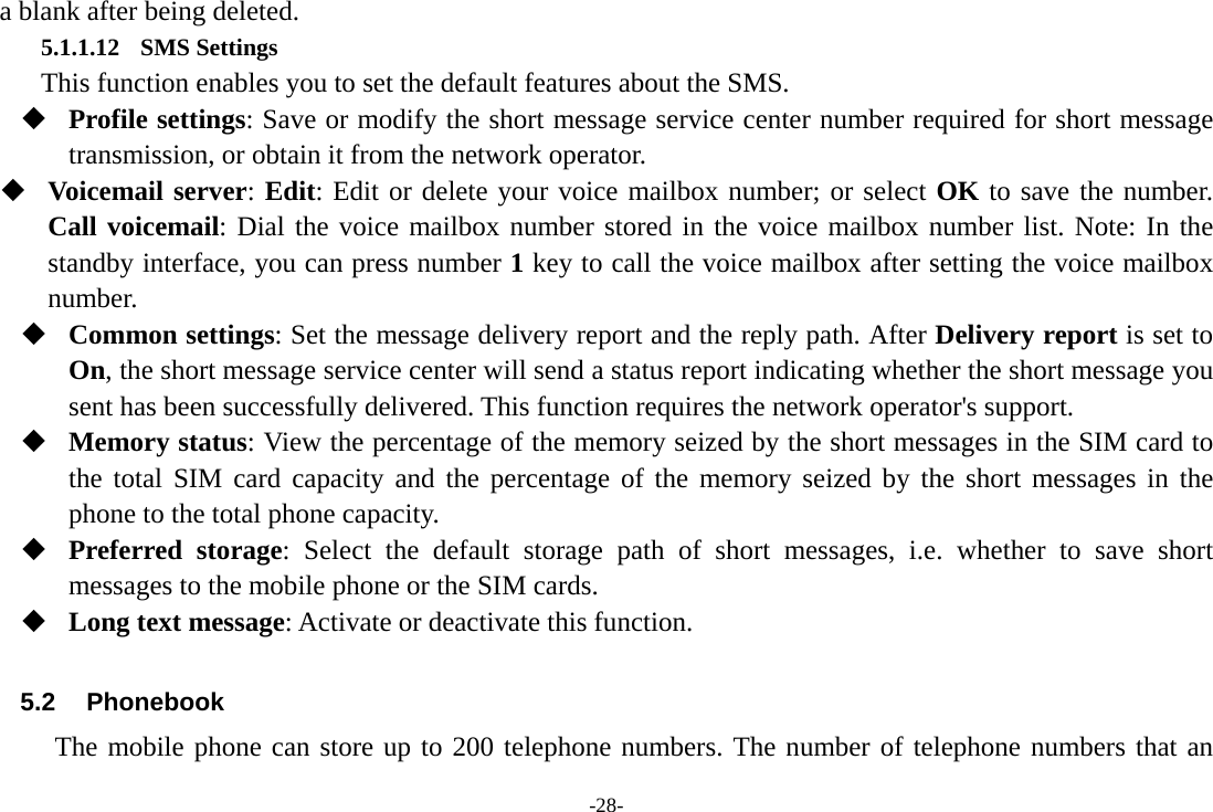 -28- a blank after being deleted. 5.1.1.12 SMS Settings       This function enables you to set the default features about the SMS.  Profile settings: Save or modify the short message service center number required for short message transmission, or obtain it from the network operator.  Voicemail server: Edit: Edit or delete your voice mailbox number; or select OK to save the number. Call voicemail: Dial the voice mailbox number stored in the voice mailbox number list. Note: In the standby interface, you can press number 1 key to call the voice mailbox after setting the voice mailbox number.  Common settings: Set the message delivery report and the reply path. After Delivery report is set to On, the short message service center will send a status report indicating whether the short message you sent has been successfully delivered. This function requires the network operator&apos;s support.  Memory status: View the percentage of the memory seized by the short messages in the SIM card to the total SIM card capacity and the percentage of the memory seized by the short messages in the phone to the total phone capacity.  Preferred storage: Select the default storage path of short messages, i.e. whether to save short messages to the mobile phone or the SIM cards.  Long text message: Activate or deactivate this function.  5.2 Phonebook The mobile phone can store up to 200 telephone numbers. The number of telephone numbers that an 