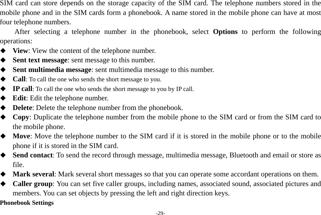 -29- SIM card can store depends on the storage capacity of the SIM card. The telephone numbers stored in the mobile phone and in the SIM cards form a phonebook. A name stored in the mobile phone can have at most four telephone numbers. After selecting a telephone number in the phonebook, select Options to perform the following operations:  View: View the content of the telephone number.  Sent text message: sent message to this number.  Sent multimedia message: sent multimedia message to this number.  Call: To call the one who sends the short message to you.  IP call: To call the one who sends the short message to you by IP call.  Edit: Edit the telephone number.  Delete: Delete the telephone number from the phonebook.  Copy: Duplicate the telephone number from the mobile phone to the SIM card or from the SIM card to the mobile phone.  Move: Move the telephone number to the SIM card if it is stored in the mobile phone or to the mobile phone if it is stored in the SIM card.  Send contact: To send the record through message, multimedia message, Bluetooth and email or store as file.  Mark several: Mark several short messages so that you can operate some accordant operations on them.  Caller group: You can set five caller groups, including names, associated sound, associated pictures and members. You can set objects by pressing the left and right direction keys. Phonebook Settings 