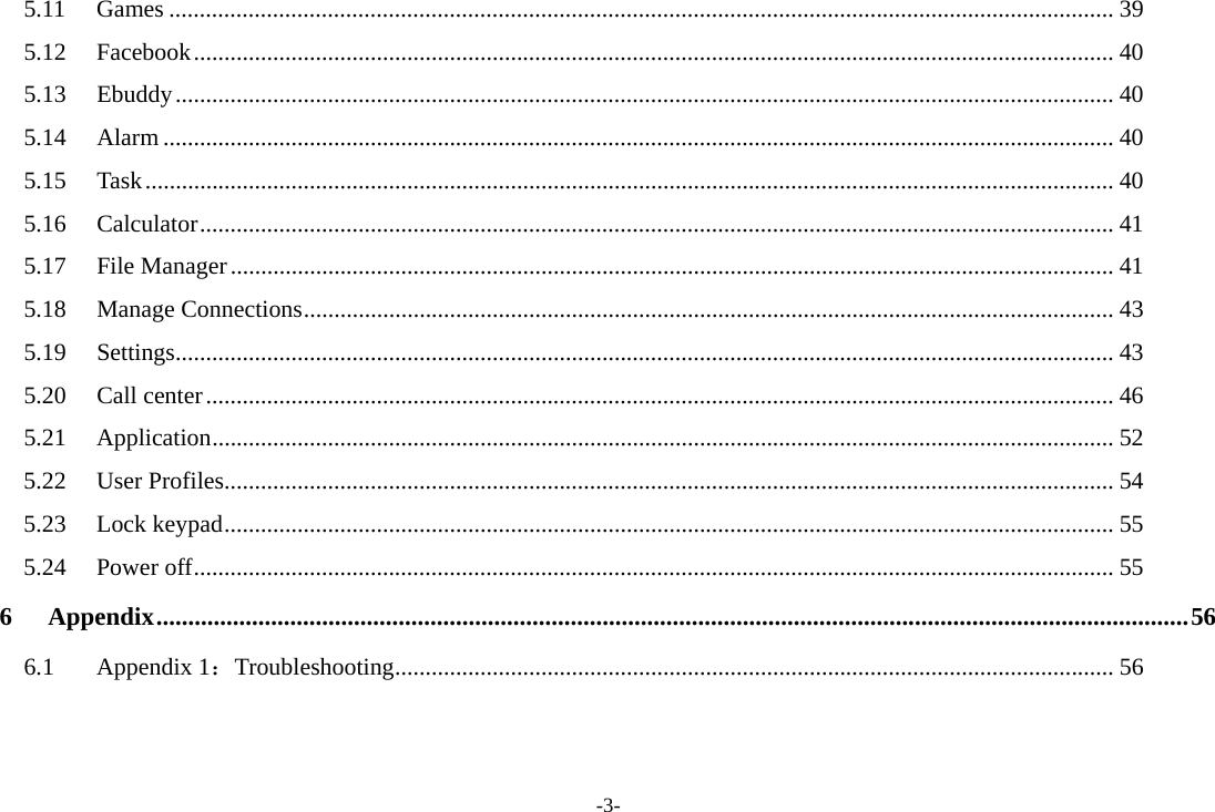-3- 5.11 Games ........................................................................................................................................................... 39 5.12 Facebook ....................................................................................................................................................... 40 5.13 Ebuddy .......................................................................................................................................................... 40 5.14 Alarm ............................................................................................................................................................ 40 5.15 Task ............................................................................................................................................................... 40 5.16 Calculator ...................................................................................................................................................... 41 5.17 File Manager ................................................................................................................................................. 41 5.18 Manage Connections ..................................................................................................................................... 43 5.19 Settings .......................................................................................................................................................... 43 5.20 Call center ..................................................................................................................................................... 46 5.21 Application .................................................................................................................................................... 52 5.22 User Profiles.................................................................................................................................................. 54 5.23 Lock keypad .................................................................................................................................................. 55 5.24 Power off ....................................................................................................................................................... 55 6 Appendix .................................................................................................................................................................. 56 6.1 Appendix 1：Troubleshooting ...................................................................................................................... 56  