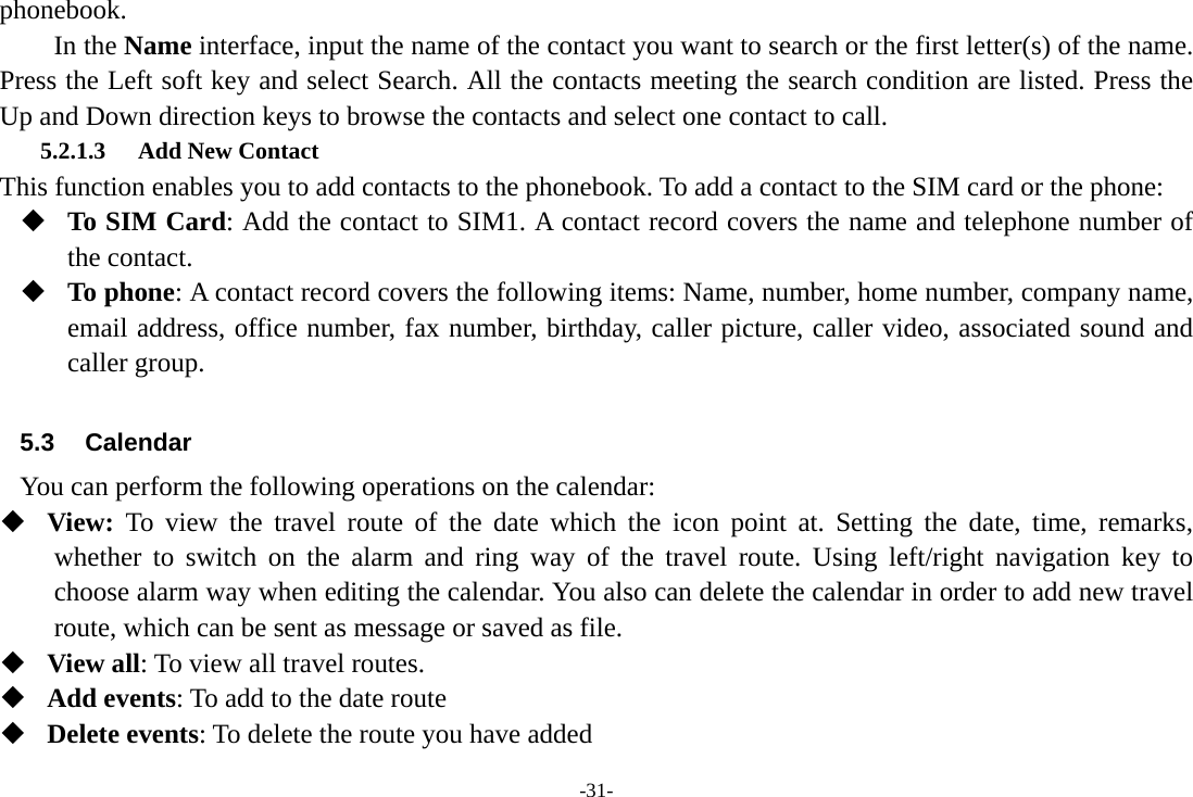 -31- phonebook. In the Name interface, input the name of the contact you want to search or the first letter(s) of the name. Press the Left soft key and select Search. All the contacts meeting the search condition are listed. Press the Up and Down direction keys to browse the contacts and select one contact to call. 5.2.1.3 Add New Contact This function enables you to add contacts to the phonebook. To add a contact to the SIM card or the phone:  To SIM Card: Add the contact to SIM1. A contact record covers the name and telephone number of the contact.  To phone: A contact record covers the following items: Name, number, home number, company name, email address, office number, fax number, birthday, caller picture, caller video, associated sound and caller group.  5.3 Calendar You can perform the following operations on the calendar:  View:  To view the travel route of the date which the icon point at. Setting the date, time, remarks, whether to switch on the alarm and ring way of the travel route. Using left/right navigation key to choose alarm way when editing the calendar. You also can delete the calendar in order to add new travel route, which can be sent as message or saved as file.  View all: To view all travel routes.  Add events: To add to the date route  Delete events: To delete the route you have added 