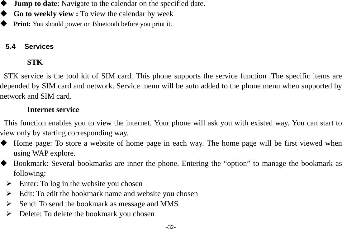 -32-  Jump to date: Navigate to the calendar on the specified date.  Go to weekly view : To view the calendar by week  Print: You should power on Bluetooth before you print it.  5.4 Services STK  STK service is the tool kit of SIM card. This phone supports the service function .The specific items are depended by SIM card and network. Service menu will be auto added to the phone menu when supported by network and SIM card. Internet service   This function enables you to view the internet. Your phone will ask you with existed way. You can start to view only by starting corresponding way.  Home page: To store a website of home page in each way. The home page will be first viewed when using WAP explore.  Bookmark: Several bookmarks are inner the phone. Entering the “option” to manage the bookmark as following: ¾ Enter: To log in the website you chosen ¾ Edit: To edit the bookmark name and website you chosen ¾ Send: To send the bookmark as message and MMS ¾ Delete: To delete the bookmark you chosen 