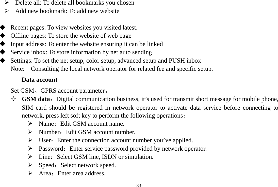 -33- ¾ Delete all: To delete all bookmarks you chosen ¾ Add new bookmark: To add new website   Recent pages: To view websites you visited latest.  Offline pages: To store the website of web page  Input address: To enter the website ensuring it can be linked    Service inbox: To store information by net auto sending  Settings: To set the net setup, color setup, advanced setup and PUSH inbox Note:  Consulting the local network operator for related fee and specific setup. Data account Set GSM、GPRS account parameter。  GSM data：Digital communication business, it’s used for transmit short message for mobile phone, SIM card should be registered in network operator to activate data service before connecting to  network, press left soft key to perform the following operations： ¾ Name：Edit GSM account name. ¾ Number：Edit GSM account number. ¾ User：Enter the connection account number you’ve applied. ¾ Password：Enter service password provided by network operator. ¾ Line：Select GSM line, ISDN or simulation. ¾ Speed：Select network speed. ¾ Area：Enter area address. 