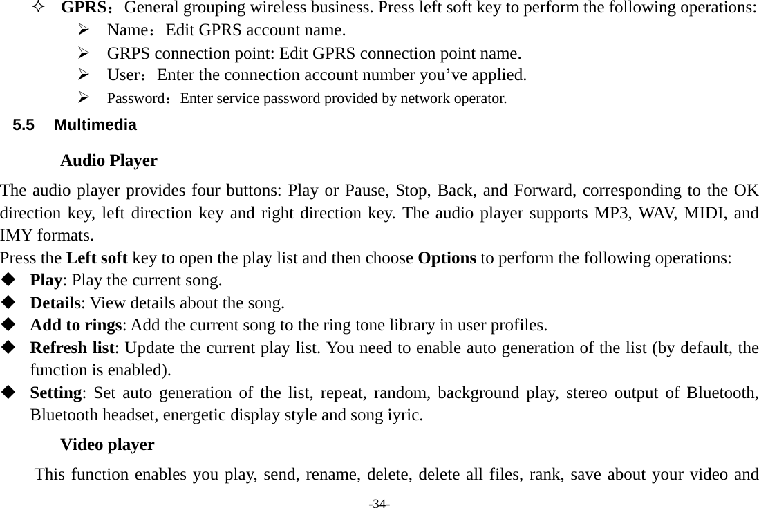 -34-  GPRS：General grouping wireless business. Press left soft key to perform the following operations: ¾ Name：Edit GPRS account name. ¾ GRPS connection point: Edit GPRS connection point name. ¾ User：Enter the connection account number you’ve applied. ¾ Password：Enter service password provided by network operator. 5.5  Multimedia          Audio Player The audio player provides four buttons: Play or Pause, Stop, Back, and Forward, corresponding to the OK direction key, left direction key and right direction key. The audio player supports MP3, WAV, MIDI, and IMY formats. Press the Left soft key to open the play list and then choose Options to perform the following operations:  Play: Play the current song.  Details: View details about the song.  Add to rings: Add the current song to the ring tone library in user profiles.  Refresh list: Update the current play list. You need to enable auto generation of the list (by default, the function is enabled).  Setting: Set auto generation of the list, repeat, random, background play, stereo output of Bluetooth, Bluetooth headset, energetic display style and song iyric. Video player This function enables you play, send, rename, delete, delete all files, rank, save about your video and 