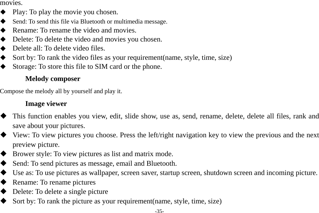 -35- movies.  Play: To play the movie you chosen.  Send: To send this file via Bluetooth or multimedia message.  Rename: To rename the video and movies.  Delete: To delete the video and movies you chosen.  Delete all: To delete video files.  Sort by: To rank the video files as your requirement(name, style, time, size)  Storage: To store this file to SIM card or the phone. Melody composer Compose the melody all by yourself and play it. Image viewer  This function enables you view, edit, slide show, use as, send, rename, delete, delete all files, rank and save about your pictures.  View: To view pictures you choose. Press the left/right navigation key to view the previous and the next preview picture.  Brower style: To view pictures as list and matrix mode.  Send: To send pictures as message, email and Bluetooth.  Use as: To use pictures as wallpaper, screen saver, startup screen, shutdown screen and incoming picture.  Rename: To rename pictures    Delete: To delete a single picture  Sort by: To rank the picture as your requirement(name, style, time, size) 