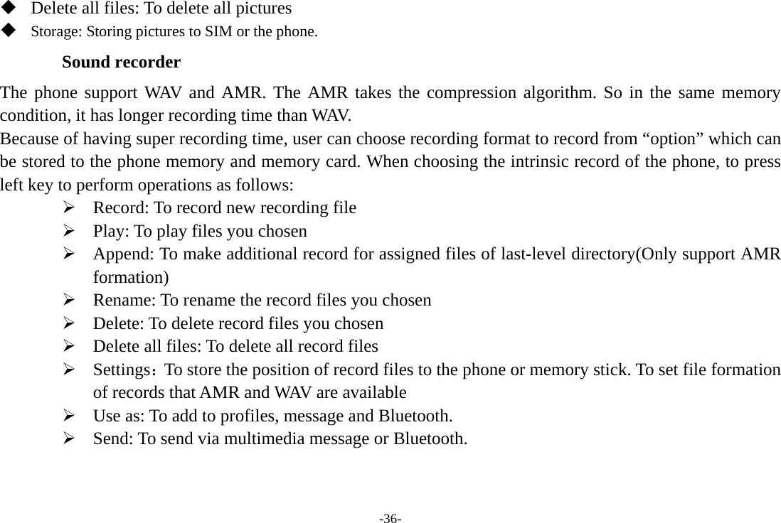 -36-  Delete all files: To delete all pictures  Storage: Storing pictures to SIM or the phone. Sound recorder The phone support WAV and AMR. The AMR takes the compression algorithm. So in the same memory condition, it has longer recording time than WAV.   Because of having super recording time, user can choose recording format to record from “option” which can be stored to the phone memory and memory card. When choosing the intrinsic record of the phone, to press left key to perform operations as follows: ¾ Record: To record new recording file ¾ Play: To play files you chosen ¾ Append: To make additional record for assigned files of last-level directory(Only support AMR formation) ¾ Rename: To rename the record files you chosen ¾ Delete: To delete record files you chosen ¾ Delete all files: To delete all record files ¾ Settings：To store the position of record files to the phone or memory stick. To set file formation of records that AMR and WAV are available ¾ Use as: To add to profiles, message and Bluetooth.   ¾ Send: To send via multimedia message or Bluetooth.    