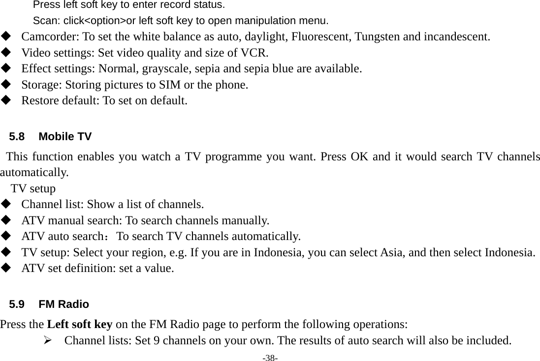 -38- Press left soft key to enter record status. Scan: click&lt;option&gt;or left soft key to open manipulation menu.  Camcorder: To set the white balance as auto, daylight, Fluorescent, Tungsten and incandescent.  Video settings: Set video quality and size of VCR.  Effect settings: Normal, grayscale, sepia and sepia blue are available.  Storage: Storing pictures to SIM or the phone.  Restore default: To set on default.  5.8 Mobile TV   This function enables you watch a TV programme you want. Press OK and it would search TV channels automatically.   TV setup  Channel list: Show a list of channels.  ATV manual search: To search channels manually.  ATV auto search：To search TV channels automatically.  TV setup: Select your region, e.g. If you are in Indonesia, you can select Asia, and then select Indonesia.  ATV set definition: set a value.                     5.9 FM Radio Press the Left soft key on the FM Radio page to perform the following operations: ¾ Channel lists: Set 9 channels on your own. The results of auto search will also be included. 