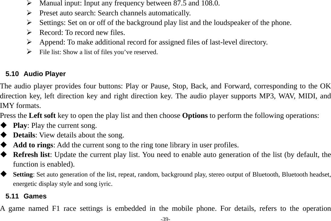 -39- ¾ Manual input: Input any frequency between 87.5 and 108.0. ¾ Preset auto search: Search channels automatically. ¾ Settings: Set on or off of the background play list and the loudspeaker of the phone. ¾ Record: To record new files. ¾ Append: To make additional record for assigned files of last-level directory. ¾ File list: Show a list of files you’ve reserved.  5.10 Audio Player The audio player provides four buttons: Play or Pause, Stop, Back, and Forward, corresponding to the OK direction key, left direction key and right direction key. The audio player supports MP3, WAV, MIDI, and IMY formats. Press the Left soft key to open the play list and then choose Options to perform the following operations:  Play: Play the current song.  Details: View details about the song.  Add to rings: Add the current song to the ring tone library in user profiles.  Refresh list: Update the current play list. You need to enable auto generation of the list (by default, the function is enabled).  Setting: Set auto generation of the list, repeat, random, background play, stereo output of Bluetooth, Bluetooth headset, energetic display style and song iyric. 5.11 Games A game named F1 race settings is embedded in the mobile phone. For details, refers to the operation 