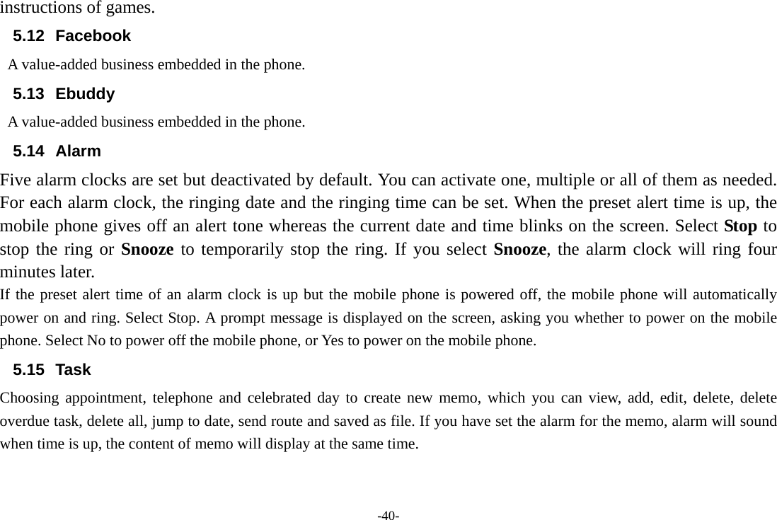 -40- instructions of games. 5.12 Facebook   A value-added business embedded in the phone. 5.13 Ebuddy A value-added business embedded in the phone. 5.14 Alarm  Five alarm clocks are set but deactivated by default. You can activate one, multiple or all of them as needed. For each alarm clock, the ringing date and the ringing time can be set. When the preset alert time is up, the mobile phone gives off an alert tone whereas the current date and time blinks on the screen. Select Stop to stop the ring or Snooze to temporarily stop the ring. If you select Snooze, the alarm clock will ring four minutes later. If the preset alert time of an alarm clock is up but the mobile phone is powered off, the mobile phone will automatically power on and ring. Select Stop. A prompt message is displayed on the screen, asking you whether to power on the mobile phone. Select No to power off the mobile phone, or Yes to power on the mobile phone. 5.15 Task  Choosing appointment, telephone and celebrated day to create new memo, which you can view, add, edit, delete, delete overdue task, delete all, jump to date, send route and saved as file. If you have set the alarm for the memo, alarm will sound when time is up, the content of memo will display at the same time. 