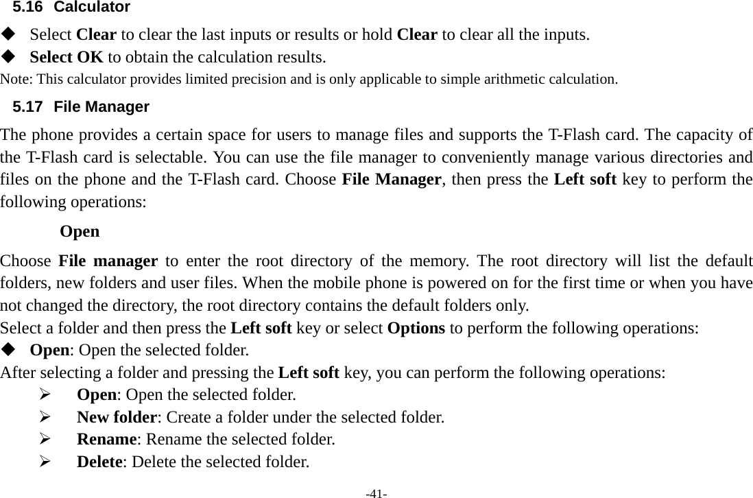 -41- 5.16 Calculator  Select Clear to clear the last inputs or results or hold Clear to clear all the inputs.  Select OK to obtain the calculation results. Note: This calculator provides limited precision and is only applicable to simple arithmetic calculation. 5.17 File Manager The phone provides a certain space for users to manage files and supports the T-Flash card. The capacity of the T-Flash card is selectable. You can use the file manager to conveniently manage various directories and files on the phone and the T-Flash card. Choose File Manager, then press the Left soft key to perform the following operations: Open Choose  File manager to enter the root directory of the memory. The root directory will list the default folders, new folders and user files. When the mobile phone is powered on for the first time or when you have not changed the directory, the root directory contains the default folders only. Select a folder and then press the Left soft key or select Options to perform the following operations:  Open: Open the selected folder.       After selecting a folder and pressing the Left soft key, you can perform the following operations: ¾  Open: Open the selected folder. ¾  New folder: Create a folder under the selected folder. ¾  Rename: Rename the selected folder. ¾  Delete: Delete the selected folder. 