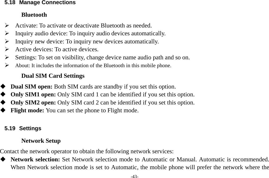 -43- 5.18 Manage Connections Bluetooth ¾ Activate: To activate or deactivate Bluetooth as needed. ¾ Inquiry audio device: To inquiry audio devices automatically. ¾ Inquiry new device: To inquiry new devices automatically. ¾ Active devices: To active devices. ¾ Settings: To set on visibility, change device name audio path and so on. ¾ About: It includes the information of the Bluetooth in this mobile phone. Dual SIM Card Settings  Dual SIM open: Both SIM cards are standby if you set this option.  Only SIM1 open: Only SIM card 1 can be identified if you set this option.  Only SIM2 open: Only SIM card 2 can be identified if you set this option.  Flight mode: You can set the phone to Flight mode.  5.19 Settings Network Setup Contact the network operator to obtain the following network services:    Network selection: Set Network selection mode to Automatic or Manual. Automatic is recommended. When Network selection mode is set to Automatic, the mobile phone will prefer the network where the 