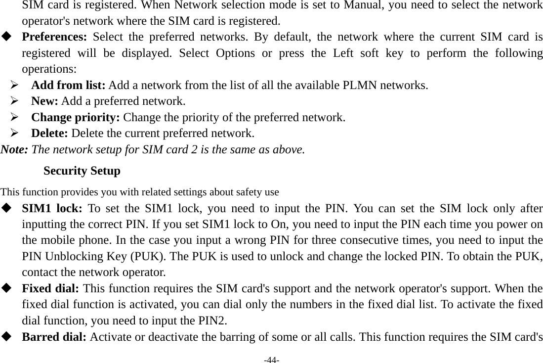 -44- SIM card is registered. When Network selection mode is set to Manual, you need to select the network operator&apos;s network where the SIM card is registered.  Preferences:  Select the preferred networks. By default, the network where the current SIM card is registered will be displayed. Select Options or press the Left soft key to perform the following operations: ¾ Add from list: Add a network from the list of all the available PLMN networks. ¾ New: Add a preferred network. ¾ Change priority: Change the priority of the preferred network. ¾ Delete: Delete the current preferred network. Note: The network setup for SIM card 2 is the same as above. Security Setup This function provides you with related settings about safety use  SIM1 lock: To set the SIM1 lock, you need to input the PIN. You can set the SIM lock only after inputting the correct PIN. If you set SIM1 lock to On, you need to input the PIN each time you power on the mobile phone. In the case you input a wrong PIN for three consecutive times, you need to input the PIN Unblocking Key (PUK). The PUK is used to unlock and change the locked PIN. To obtain the PUK, contact the network operator.  Fixed dial: This function requires the SIM card&apos;s support and the network operator&apos;s support. When the fixed dial function is activated, you can dial only the numbers in the fixed dial list. To activate the fixed dial function, you need to input the PIN2.  Barred dial: Activate or deactivate the barring of some or all calls. This function requires the SIM card&apos;s 