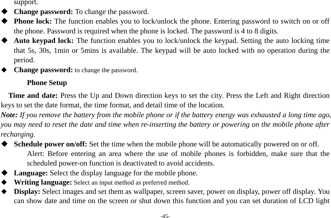 -45- support.  Change password: To change the password.  Phone lock: The function enables you to lock/unlock the phone. Entering password to switch on or off the phone. Password is required when the phone is locked. The password is 4 to 8 digits.  Auto keypad lock: The function enables you to lock/unlock the keypad. Setting the auto locking time that 5s, 30s, 1min or 5mins is available. The keypad will be auto locked with no operation during the period.  Change password: to change the password. Phone Setup Time and date: Press the Up and Down direction keys to set the city. Press the Left and Right direction keys to set the date format, the time format, and detail time of the location. Note: If you remove the battery from the mobile phone or if the battery energy was exhausted a long time ago, you may need to reset the date and time when re-inserting the battery or powering on the mobile phone after recharging.  Schedule power on/off: Set the time when the mobile phone will be automatically powered on or off. Alert: Before entering an area where the use of mobile phones is forbidden, make sure that the scheduled power-on function is deactivated to avoid accidents.  Language: Select the display language for the mobile phone.  Writing language: Select an input method as preferred method.  Display: Select images and set them as wallpaper, screen saver, power on display, power off display. You can show date and time on the screen or shut down this function and you can set duration of LCD light 