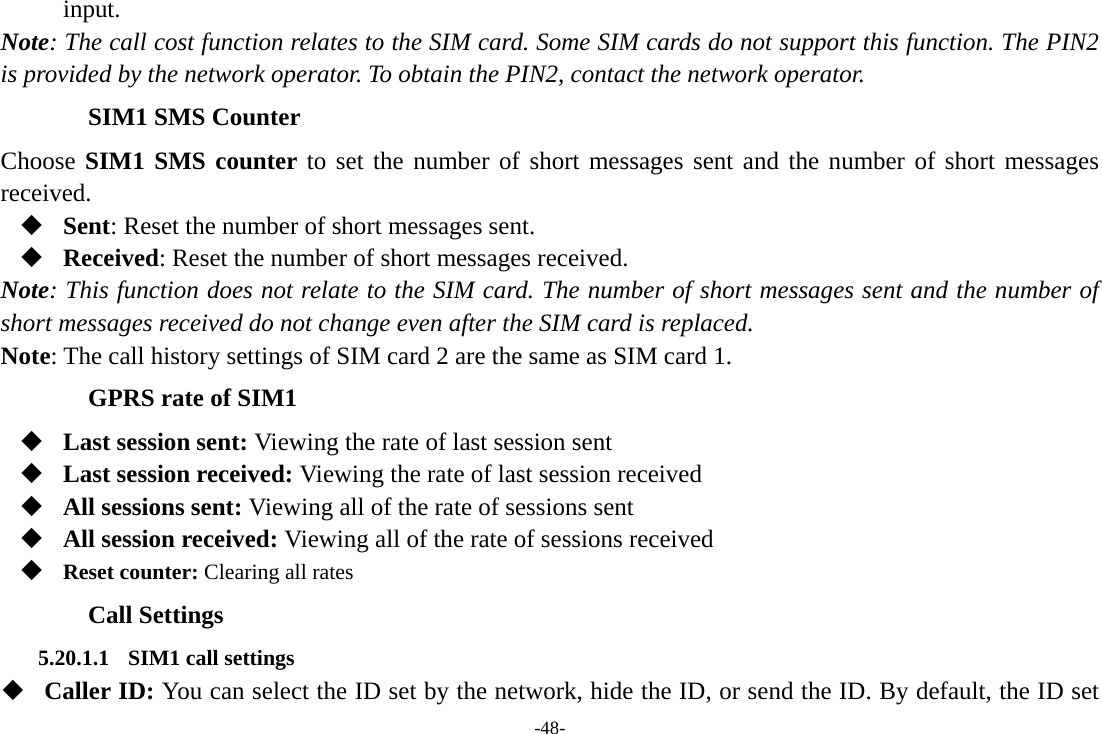 -48- input. Note: The call cost function relates to the SIM card. Some SIM cards do not support this function. The PIN2 is provided by the network operator. To obtain the PIN2, contact the network operator. SIM1 SMS Counter Choose SIM1 SMS counter to set the number of short messages sent and the number of short messages received.  Sent: Reset the number of short messages sent.  Received: Reset the number of short messages received. Note: This function does not relate to the SIM card. The number of short messages sent and the number of short messages received do not change even after the SIM card is replaced. Note: The call history settings of SIM card 2 are the same as SIM card 1. GPRS rate of SIM1  Last session sent: Viewing the rate of last session sent  Last session received: Viewing the rate of last session received  All sessions sent: Viewing all of the rate of sessions sent  All session received: Viewing all of the rate of sessions received  Reset counter: Clearing all rates Call Settings 5.20.1.1 SIM1 call settings  Caller ID: You can select the ID set by the network, hide the ID, or send the ID. By default, the ID set 