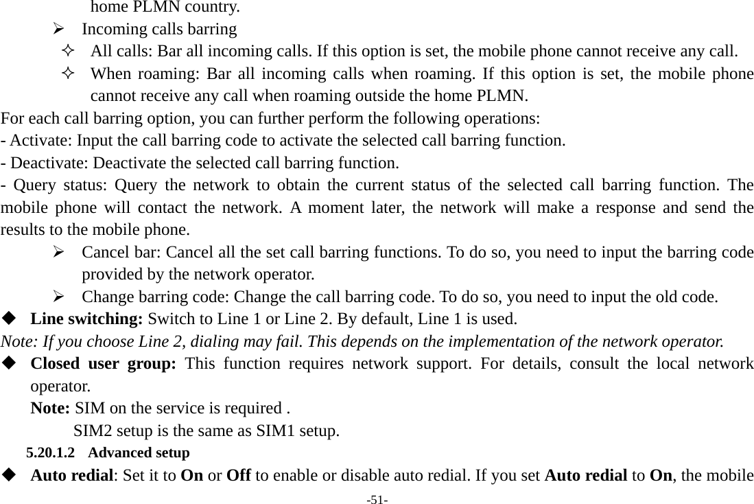 -51- home PLMN country.     ¾ Incoming calls barring  All calls: Bar all incoming calls. If this option is set, the mobile phone cannot receive any call.  When roaming: Bar all incoming calls when roaming. If this option is set, the mobile phone cannot receive any call when roaming outside the home PLMN. For each call barring option, you can further perform the following operations: - Activate: Input the call barring code to activate the selected call barring function. - Deactivate: Deactivate the selected call barring function. - Query status: Query the network to obtain the current status of the selected call barring function. The mobile phone will contact the network. A moment later, the network will make a response and send the results to the mobile phone. ¾ Cancel bar: Cancel all the set call barring functions. To do so, you need to input the barring code provided by the network operator. ¾ Change barring code: Change the call barring code. To do so, you need to input the old code.  Line switching: Switch to Line 1 or Line 2. By default, Line 1 is used. Note: If you choose Line 2, dialing may fail. This depends on the implementation of the network operator.  Closed user group: This function requires network support. For details, consult the local network operator. Note: SIM on the service is required .      SIM2 setup is the same as SIM1 setup. 5.20.1.2 Advanced setup  Auto redial: Set it to On or Off to enable or disable auto redial. If you set Auto redial to On, the mobile 