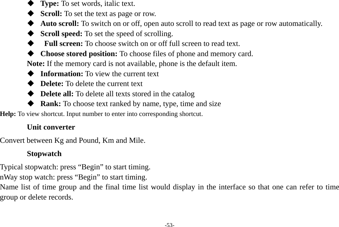 -53-  Type: To set words, italic text.  Scroll: To set the text as page or row.  Auto scroll: To switch on or off, open auto scroll to read text as page or row automatically.  Scroll speed: To set the speed of scrolling.     Full screen: To choose switch on or off full screen to read text.  Choose stored position: To choose files of phone and memory card. Note: If the memory card is not available, phone is the default item.    Information: To view the current text  Delete: To delete the current text  Delete all: To delete all texts stored in the catalog  Rank: To choose text ranked by name, type, time and size Help: To view shortcut. Input number to enter into corresponding shortcut.  Unit converter Convert between Kg and Pound, Km and Mile. Stopwatch Typical stopwatch: press “Begin” to start timing. nWay stop watch: press “Begin” to start timing. Name list of time group and the final time list would display in the interface so that one can refer to time group or delete records. 