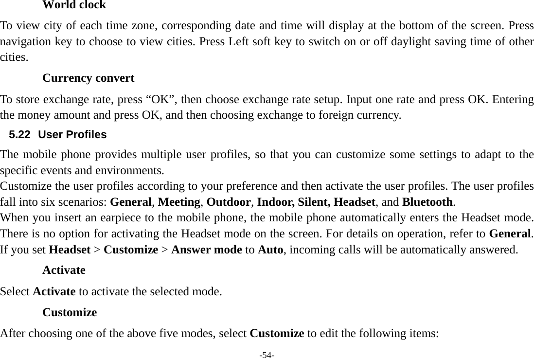 -54- World clock To view city of each time zone, corresponding date and time will display at the bottom of the screen. Press navigation key to choose to view cities. Press Left soft key to switch on or off daylight saving time of other cities. Currency convert To store exchange rate, press “OK”, then choose exchange rate setup. Input one rate and press OK. Entering the money amount and press OK, and then choosing exchange to foreign currency. 5.22 User Profiles The mobile phone provides multiple user profiles, so that you can customize some settings to adapt to the specific events and environments. Customize the user profiles according to your preference and then activate the user profiles. The user profiles fall into six scenarios: General, Meeting, Outdoor, Indoor, Silent, Headset, and Bluetooth. When you insert an earpiece to the mobile phone, the mobile phone automatically enters the Headset mode. There is no option for activating the Headset mode on the screen. For details on operation, refer to General. If you set Headset &gt; Customize &gt; Answer mode to Auto, incoming calls will be automatically answered. Activate Select Activate to activate the selected mode. Customize After choosing one of the above five modes, select Customize to edit the following items: 