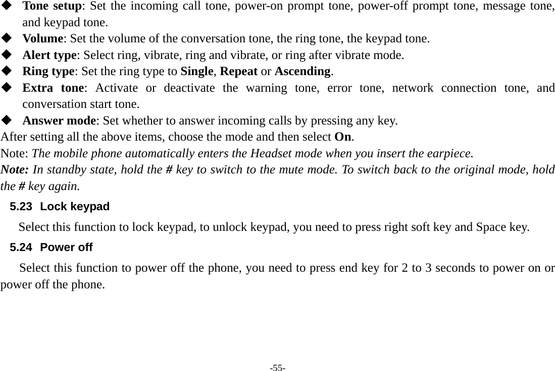 -55-  Tone setup: Set the incoming call tone, power-on prompt tone, power-off prompt tone, message tone, and keypad tone.  Volume: Set the volume of the conversation tone, the ring tone, the keypad tone.  Alert type: Select ring, vibrate, ring and vibrate, or ring after vibrate mode.  Ring type: Set the ring type to Single, Repeat or Ascending.  Extra tone: Activate or deactivate the warning tone, error tone, network connection tone, and conversation start tone.  Answer mode: Set whether to answer incoming calls by pressing any key. After setting all the above items, choose the mode and then select On. Note: The mobile phone automatically enters the Headset mode when you insert the earpiece. Note: In standby state, hold the # key to switch to the mute mode. To switch back to the original mode, hold the # key again.        5.23 Lock keypad      Select this function to lock keypad, to unlock keypad, you need to press right soft key and Space key. 5.24 Power off Select this function to power off the phone, you need to press end key for 2 to 3 seconds to power on or power off the phone.  