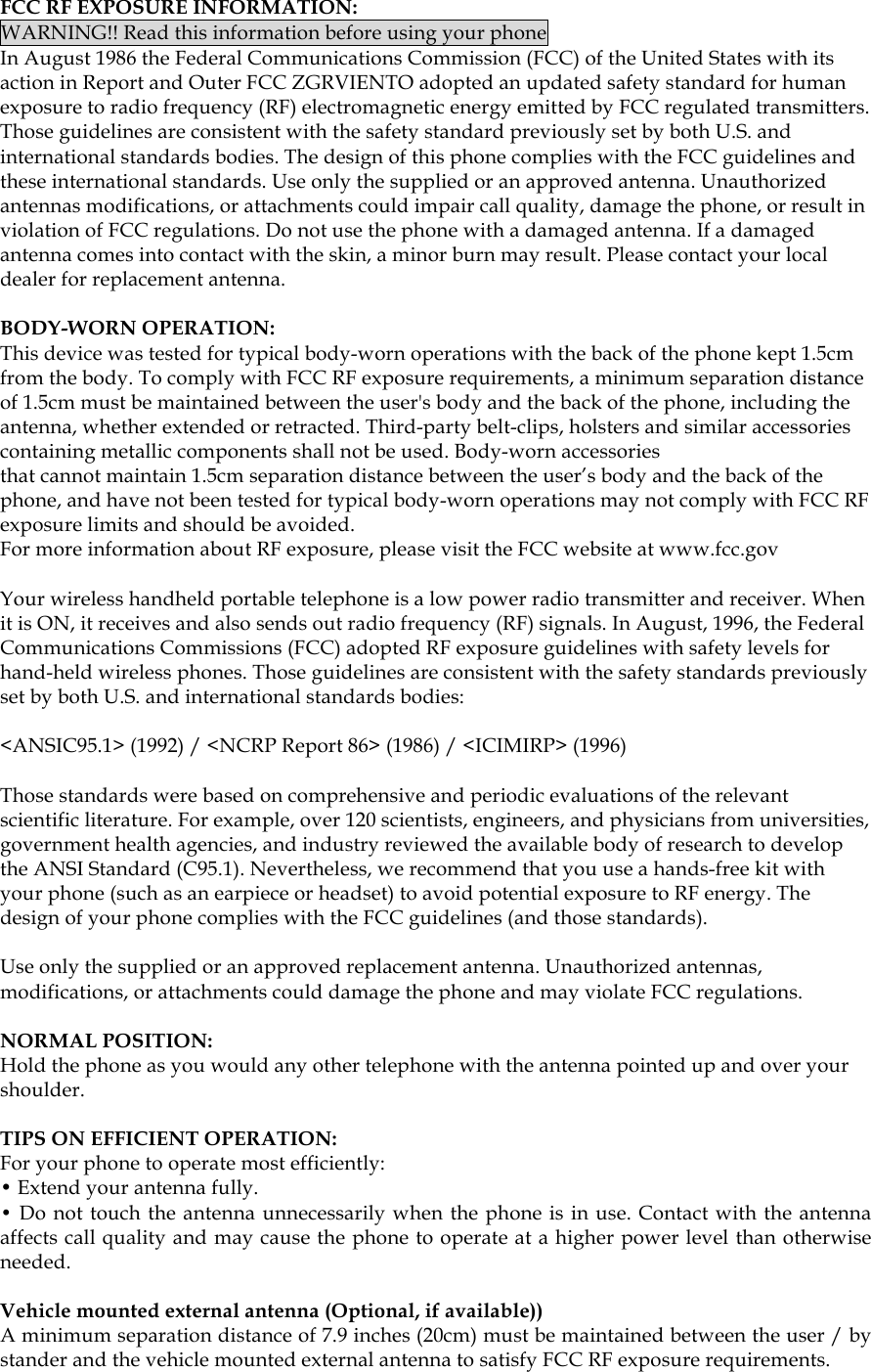  FCC RF EXPOSURE INFORMATION: WARNING!! Read this information before using your phone In August 1986 the Federal Communications Commission (FCC) of the United States with its action in Report and Outer FCC ZGRVIENTO adopted an updated safety standard for human exposure to radio frequency (RF) electromagnetic energy emitted by FCC regulated transmitters. Those guidelines are consistent with the safety standard previously set by both U.S. and international standards bodies. The design of this phone complies with the FCC guidelines and these international standards. Use only the supplied or an approved antenna. Unauthorized antennas modifications, or attachments could impair call quality, damage the phone, or result in violation of FCC regulations. Do not use the phone with a damaged antenna. If a damaged antenna comes into contact with the skin, a minor burn may result. Please contact your local dealer for replacement antenna.  BODY-WORN OPERATION: This device was tested for typical body-worn operations with the back of the phone kept 1.5cm from the body. To comply with FCC RF exposure requirements, a minimum separation distance of 1.5cm must be maintained between the user&apos;s body and the back of the phone, including the antenna, whether extended or retracted. Third-party belt-clips, holsters and similar accessories containing metallic components shall not be used. Body-worn accessories that cannot maintain 1.5cm separation distance between the user’s body and the back of the phone, and have not been tested for typical body-worn operations may not comply with FCC RF exposure limits and should be avoided. For more information about RF exposure, please visit the FCC website at www.fcc.gov  Your wireless handheld portable telephone is a low power radio transmitter and receiver. When it is ON, it receives and also sends out radio frequency (RF) signals. In August, 1996, the Federal Communications Commissions (FCC) adopted RF exposure guidelines with safety levels for hand-held wireless phones. Those guidelines are consistent with the safety standards previously set by both U.S. and international standards bodies:  &lt;ANSIC95.1&gt; (1992) / &lt;NCRP Report 86&gt; (1986) / &lt;ICIMIRP&gt; (1996)  Those standards were based on comprehensive and periodic evaluations of the relevant scientific literature. For example, over 120 scientists, engineers, and physicians from universities, government health agencies, and industry reviewed the available body of research to develop the ANSI Standard (C95.1). Nevertheless, we recommend that you use a hands-free kit with your phone (such as an earpiece or headset) to avoid potential exposure to RF energy. The design of your phone complies with the FCC guidelines (and those standards).  Use only the supplied or an approved replacement antenna. Unauthorized antennas, modifications, or attachments could damage the phone and may violate FCC regulations.   NORMAL POSITION:  Hold the phone as you would any other telephone with the antenna pointed up and over your shoulder.  TIPS ON EFFICIENT OPERATION:  For your phone to operate most efficiently: • Extend your antenna fully. • Do not touch the antenna unnecessarily when the phone is in use. Contact with the antenna affects call quality and may cause the phone to operate at a higher power level than otherwise needed.  Vehicle mounted external antenna (Optional, if available)) A minimum separation distance of 7.9 inches (20cm) must be maintained between the user / by stander and the vehicle mounted external antenna to satisfy FCC RF exposure requirements.   