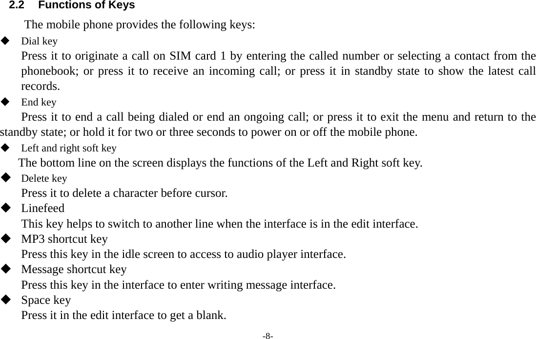 -8-  2.2  Functions of Keys The mobile phone provides the following keys:  Dial key Press it to originate a call on SIM card 1 by entering the called number or selecting a contact from the phonebook; or press it to receive an incoming call; or press it in standby state to show the latest call records.  End key Press it to end a call being dialed or end an ongoing call; or press it to exit the menu and return to the standby state; or hold it for two or three seconds to power on or off the mobile phone.  Left and right soft key The bottom line on the screen displays the functions of the Left and Right soft key.  Delete key Press it to delete a character before cursor.  Linefeed This key helps to switch to another line when the interface is in the edit interface.  MP3 shortcut key Press this key in the idle screen to access to audio player interface.  Message shortcut key Press this key in the interface to enter writing message interface.  Space key Press it in the edit interface to get a blank. 