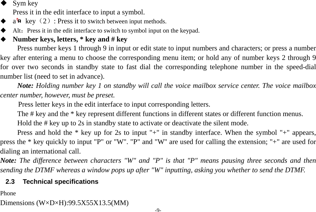 -9-  Sym key Press it in the edit interface to input a symbol.  a key（2）: Press it to switch between input methods.  Alt：Press it in the edit interface to switch to symbol input on the keypad.  Number keys, letters, * key and # key Press number keys 1 through 9 in input or edit state to input numbers and characters; or press a number key after entering a menu to choose the corresponding menu item; or hold any of number keys 2 through 9 for over two seconds in standby state to fast dial the corresponding telephone number in the speed-dial number list (need to set in advance). Note: Holding number key 1 on standby will call the voice mailbox service center. The voice mailbox center number, however, must be preset.      Press letter keys in the edit interface to input corresponding letters.   The # key and the * key represent different functions in different states or different function menus. Hold the # key up to 2s in standby state to activate or deactivate the silent mode. Press and hold the * key up for 2s to input &quot;+&quot; in standby interface. When the symbol &quot;+&quot; appears, press the * key quickly to input &quot;P&quot; or &quot;W&quot;. &quot;P&quot; and &quot;W&quot; are used for calling the extension; &quot;+&quot; are used for dialing an international call. Note: The difference between characters &quot;W&quot; and &quot;P&quot; is that &quot;P&quot; means pausing three seconds and then sending the DTMF whereas a window pops up after &quot;W&quot; inputting, asking you whether to send the DTMF. 2.3 Technical specifications Phone Dimensions (W×D×H):99.5X55X13.5(MM) 